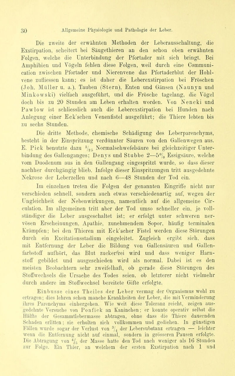 Die zweite der erwähnten Methoden der Leberaussehaltung, die Exstirpation, scheitert bei Säugethieren an den schon oben erwähnten Folgen, welche die Unterbindung der Pfortader mit sich bringt. Bei Amphibien und Vögeln fehlen diese Folgen, weil durch eine Communi- cation zwischen Pfortader und Nierenvene das Pfortaderblut der Hohl- vene zufliessen kann; es ist daher die Leberexstirpation bei Fröschen (Joh. Müller u. a.), Tauben (Stern), Enten und Gänsen (Naunyn und Minkowski) vielfach ausgeführt, und die Frösche tagelang, die Vögel doch bis zu 20 Stunden am Leben erhalten worden. Von Nencki und Pawlow ist schliesslich auch die Leberexstirpation bei Hunden nach Anlegung einer Eck'schen Venentistel ausgeführt; die Thiere lebten bis zu sechs Stunden. Die dritte Methode, chemische Schädigung des Leberparenchyms, besteht in der Einspritzung verdünnter Säuren von den Gallenwegen aus. E. Pick benutzte dazu ^25 Normalschwefelsäure bei gleichzeitiger Unter- bindung des Gallenganges; Denys und Stubbe 2—5% Essigsäure, welche vom Duodenum aus in den Gallengang eingespritzt wurde, so dass dieser nachher durchgängig blieb. Infolge dieser Einspritzungen tritt ausgedehnte Nekrose der Leberzellen und nach 6—48 Stunden der Tod ein. Im einzelnen treten die Folgen der genannten Eingriffe nicht nur verschieden schnell, sondern auch etwas verschiedenartig auf, wegen der Ungleichheit der Nebenwirkungen, namentlich auf die allgemeine Cir- culation. Im allgemeinen tritt aber der Tod umso schneller ein, je voll- ständiger die Leber ausgeschaltet ist; er erfolgt unter schweren ner- vösen Erscheinungen, Apathie, zunehmendem Sopor, häufig terminalen Krämpfen; bei den Thieren mit Eck'seher Fistel werden diese Störungen durch ein Excitationsstadium eingeleitet. Zugleich ergi))t sich, dass mit Entfernung der Leber die Bildung von Gallensäuren und Gallen- farbstoff aufhört, das Blut zuckerfrei wird und dass weniger Harn- stoff gebildet und ausgeschieden wird als normal. Dabei ist es den meisten Beobachtern sehr zweifelhaft, ob gerade diese Störungen des Stoffwechsels die Ursache des Todes seien, ob letzterer nicht vielmehr durch andere im Stoffwechsel bereitete Gifte erfolgte. Einbusse eines Theiles der Leber vermag der Organismus wohl zu ertragen; dies lehren schon manche Krankheiten der Leber, die mit Verminderung ihres Parenchyms einhergehen. Wie weit diese Toleranz reicht, zeigen aus- gedehnte Versuche von Ponfick an Kaninchen; er konnte operativ selbst die Hälfte der Gesammtlebermasse abtragen, ohne dass die Thiere dauernden Schaden erlitten; sie erholten sich vollkommen und gediehen. In günstigen Fällen wurde sogar der Verlust von ^j^ der Lebersubstanz ertragen — leichter wenn die Entfernung nicht auf einmal, sondern in grösseren Pausen erfolgte. Die Abtragung von ^/g der Masse hatte den Tod nach weniger als 16 Stunden zur Folge. Ein Thier, an welchem der ersten Exstirpation nach 1 und