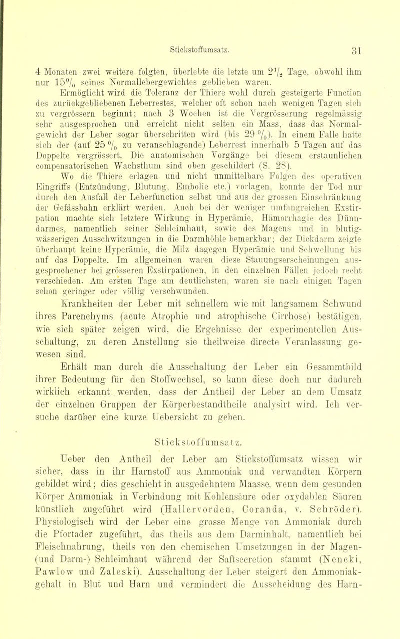 4 Monaten zwei weitere folgten, überlebte die letzte um 2^^ Tage, obwohl ihm nnr 15% seines Normallebergewichtes geblieben waren. Ermöglicht wird die Toleranz der Thiere wohl durch gesteigerte Function des zurüclvgebliebenen Leberrestes, welcher oft schon nach wenigen Tagen sich zu vergrössern beginnt; nach 3 Wochen ist die Vergrösserung regelmässig sehr ausgesprochen und erreicht nicht selten ein Mass, dass das Normal- gewicht der Leber sogar überschritten wird (bis 29 /o)- Ii^ einem Falle hatte sich der (auf 250 zu veranschlagende) Leberrest innerhalb 5 Tagen auf das Doppelte vergrössert. Die anatomischen Vorgänge bei diesem erstaunlichen compensatorischen Wachsthum sind oben geschildert (S. 28). Wo die Thiere erlagen und nicht unmittelbare Folgen des operativen Eingriffs (Entzündung, Blutung, Embolie etc.) vorlagen, konnte der Tod nur durch den Ausfall der Leberfunction selbst und aus der grossen Einschränkung der Gefässbahn erklärt werden. Auch bei der weniger umfangreichen Exstir- pation machte sich letztere Wirkung in Hyperämie, Hämorrhagie des Dünn- darmes, namentlich seiner Schleimhaut, sowie des Magens und in blutig- wässerigen Ausschwitzungen in die Darmhölile bemerkbar; der Dickdarm zeigte überhaupt keine Hyperämie, die Milz dagegen Hyperämie und Schwellung bis auf das Doppelte. Im allgemeinen waren diese Stauungserscheinungen aus- gesprochener bei grösseren Exstirpationen, in den einzelnen Fällen jedoch recht verschieden. Am ersten Tage am deutlichsten, waren sie nach einigen Tagen schon geringer oder völlig verschwunden. Krankheiten der Leber mit schnellem wie mit langsamem Schwund ihres Parenchyms (acute Atrophie und atrophische Cirrhose) bestätigen, wie sich später zeigen wird, die Ergebnisse der experimentellen Aus- schaltung, zu deren Anstellung sie theilweise directe Veranlassung ge- wesen sind. Erhält man durch die Ausschaltung der Leber ein Gesammtbild ihrer Bedeutung für den StoÖ'wechsel, so kann diese doch nur dadurch wirklich erkannt . werden, dass der Antheil der Leber an dem Umsatz der einzelnen Gruppen der Körperbestandtheile analysirt wird. Ich ver- suche darüber eine kurze Üebersicht zu geben. Stickstoffumsatz. Ueber den Antheil der Leber am Stickstoifumsatz wissen wir sicher, dass in ihr Harnstoff aus Ammoniak und verwandten Körpern gebildet wird; dies geschieht in ausgedehntem Maasse, wenn dem gesunden Körper Ammoniak in Verbindung mit Kohlensäure oder oxydablen Säuren künstlich zugeführt wird (Hallervorden, Coranda, v. Schröder). Physiologisch wird der Leber eine grosse Menge von Ammoniak durch die Pfortader zugeführt, das theils aus dem Darminhalt, namentlich bei Fleischnahrung, theils von den chemischen Umsetzungen in der Magen- (und Darm-) Schleimhaut während der Saftsecretion stammt (Nencki, Pawlow und Zaleski). Ausschaltung der Leber steigert den Ammoniak- gehalt in Blut und Harn und vermindert die Ausscheidung des Harn-