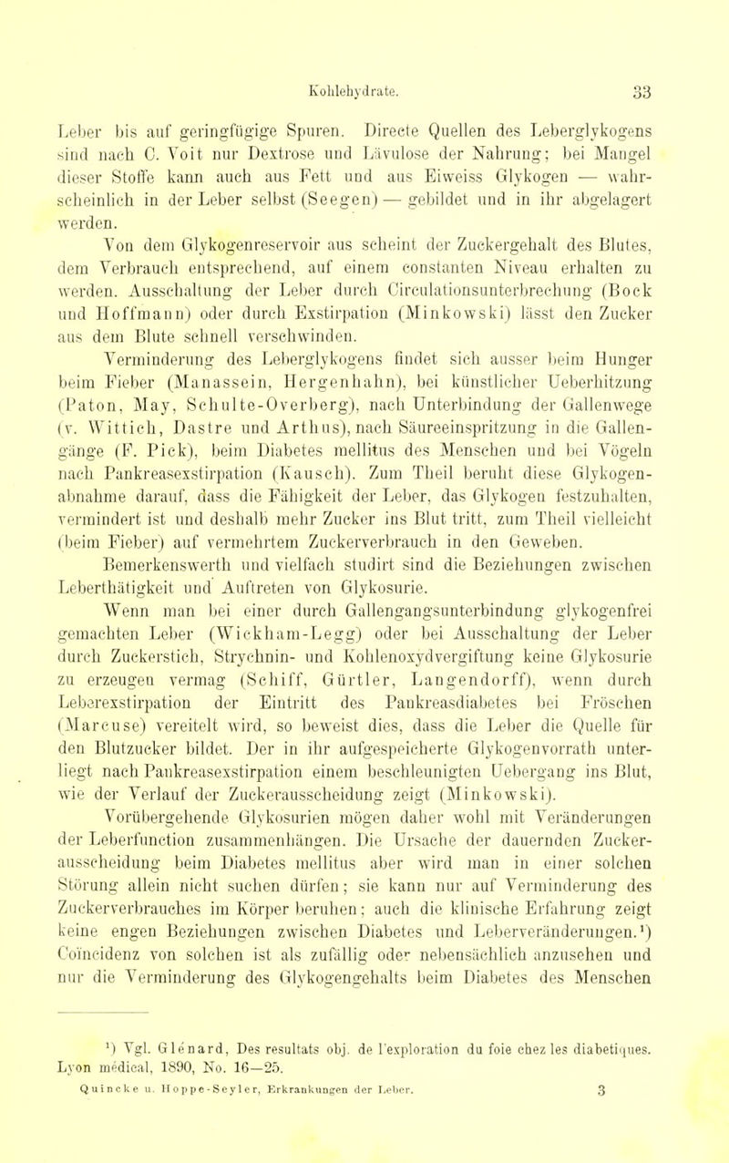 Leber bis auf geringfügige Spuren. Direete Quellen des Leberglykogens sind nach C. Voit nur Dextrose und Lävulose der Nahrung; bei Mangel dieser Stoffe kann auch aus Fett und aus Eiweiss Glykogen •— wahr- scheinlich in der Leber selbst (Seegen)—gebildet und in ihr abgelagert werden. Von dem Glykogenreservoir aus scheint der Zuckergehalt des Blutes, dem Verbrauch entsprechend, auf einem constanten Niveau erhalten zu werden. Ausschaltung der Leber durch Oirculationsunterbrechnng (Bock und Hoffmann) oder durch Exstirpation (Minkowski) lässt den Zucker aus dem Blute schnell verschwinden. Verminderung des Leberglykogens findet sich ausser Iteim Hunger beim Fieber (Manassein, Hergenhahn), bei künstlicher Ueberhitzung (Paton, May, Schulte-Overberg), nach Unterbindung der Gallenwege (v. Wittich, Dastre und Arthus), nach Säureein.spritzung in die Gallen- gänge (F. Pick), beim Diabetes mellitus des Menschen und bei Vögeln nach Pankreasexstirpation (Kausch). Zum Theil beruht diese Glykogen- abnahme darauf, dass die Fähigkeit der Leber, das Glykogen festzuhalten, vermindert ist und deshalb mehr Zucker ins Blut tritt, zum Theil vielleicht (beim Fieber) auf vermehrtem Zuckerverbrauch in den Geweben. Bemerkenswerth und vielfach studirt sind die Beziehungen zwischen Leberthätigkeit und Auftreten von Glykosurie. Wenn man bei einer durch Gallengangsunterbindung glykogenfrei gemachten Leber (Wickham-Legg) oder bei Ausschaltung der Leber durch Zuckerstich, Strychnin- und Kohlenoxydvergiftung keine Glykosurie zu erzeugen vermag (Schiff, Gürtler, Langendorff), wenn durch Leberexstirpation der Eintritt des Pankreasdiabetes bei Fröschen (Marense) vereitelt wird, so beweist dies, dass die Leber die Quelle für den Blutzucker bildet. Der in ihr aufgespeicherte Glykogenvorrath unter- liegt nach Pankreasexstirpation einem beschleunigten üebergang ins Blut, wie der Verlauf der Zuckerausscheidung zeigt (Minkowski). Vorübergehende Glykosurien mögen daher wohl mit Veränderungen der Leberfunction zusammenhängen. Die Ursache der dauernden Zucker- ausscheidung beim Diabetes mellitus aber wird man in einer solchen Störung allein nicht suchen dürfen; sie kann nur auf Verminderung des Zuckerverbrauches im Körper beruhen; auch die klinische Erfahrung zeigt keine engen Beziehungen zwischen Diabetes und Leberveränderungen.') Ooincidenz von solchen ist als zufällig oder nebensächlich anzusehen und nur die Verminderung des Glykogengehalts beim Diabetes des Menschen ^) Vgl. Glenard, Des resultats obj. de l'exploration du foie ehez les dLabetiques. Lyon medical, 1890, No. 16-25. Quincke u. Hoppe-Sey 1 e r, Erkrankungen der Leber. 3