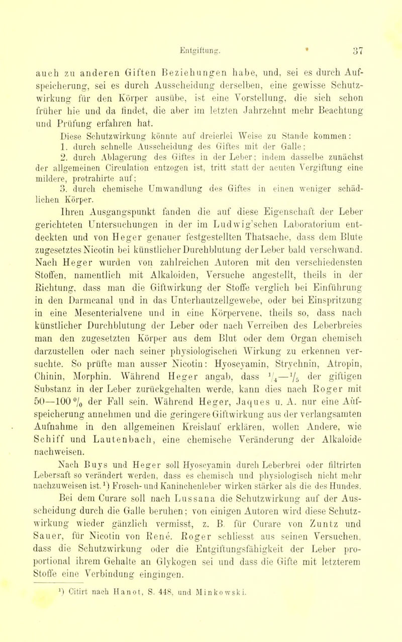 auch zu anderen Giften Beziehungen habe, und, sei es durch Auf- speicherung', sei es durch Ausscheidung derselben, eine gewisse Schutz- wirkung für den Körper ausübe, ist eine Vorstellung, die sich schon früher hie und da findet, die aber im letzten Jahrzehnt mehr Beachtung und Prüfung erfahren hat. Diese Schutzwirkung könnte auf dreierlei Weise zu Stande kommen: 1. dureli schnelle Ausscheidung des Giftes mit der Galle; 2. durch Ablagerung des Giftes in der Leber; indem dasselbe zunächst der allgemeinen Circulation entzogen ist, tritt statt der acuten Vergiftung eine mildere, protrahirte auf; 3. durch chemische Umwandlung des Giftes in einen weniger schäd- lichen Körper. Ihren Ausgangspunkt fanden die auf diese Eigenschaft der Leber gerichteten Untersuchungen in der im Ludwig'schen Laboratorium ent- deckten und von Heger genauer festgestellten Thatsache, dass dem Blute zugesetztes Nicotin bei künstlicher Durchblutung der Leber bald verschwand. Nach Heger wurden von zahlreichen Autoren mit den verschiedensten Stolfen, namentlich mit Alkaloiden, Versuche angestellt, theils in der ßichtung, dass man die Giftwirkung der Stoffe verglich bei Einführung in den Darmcanal und in das Unterhautzellgewebe, oder bei Einspritzung in eine Mesenterialvene und in eine Körpervene, theils so, dass nach künstlicher Durchblutung der Leber oder nach Verreiben des Leberbreies man den zugesetzten Körper aus dem Blut oder dem Organ chemisch darzustellen oder nach seiner physiologischen Wirkung zu erkennen ver- suchte. So prüfte man ausser Nicotin: Hyoscyamin, Strychnin, Atropin, Chinin, Morphin. Während Heger angab, dass ^/^—giftigem Substanz in der Leber zurückgehalten werde, kann dies nach Eoger mit 50—100 /o der Fall sein. Während Heger, Jaques u. A. nur eine Auf- speicherung annehmen und die geringere Giftwirkung aus der verlangsamten Aufnahrae in den allgemeinen Kreislauf erklären, wollen Andere, wie Schiff und Lautenbach, eine chemische Veränderung der Alkaloide nachweisen. Nach Buys und Heger soll Hyoscyamin durch Leberbrei oder filtrirten Lebersaft so verändert werden, dass es chemisch und physiologisch nicht mehr nachzuweisen ist. ^) Frosch-und Kaninchenleber wirken stärker als die des Hundes. Bei dem Curare soll nach Lussana die Schutzwirkung auf der Aus- scheidung durch die Galle beruhen; von einigen Autoren wird diese Schutz- wirkung wieder gänzlich vermisst, z. B. für Curare von Zuntz und Sauer, für Nicotin von Rene, ßoger schliesst aus seinen Versuchen, dass die Schutzwirkung oder die Entgiftungsfähigkeit der Leber pro- portional ihrem Gehalte an Glykogen sei und dass die Gifte mit letzterem Stoffe eine Verbindung eingingen. ^) Citu-t nach Hanot, S. 448, und Minkowski.