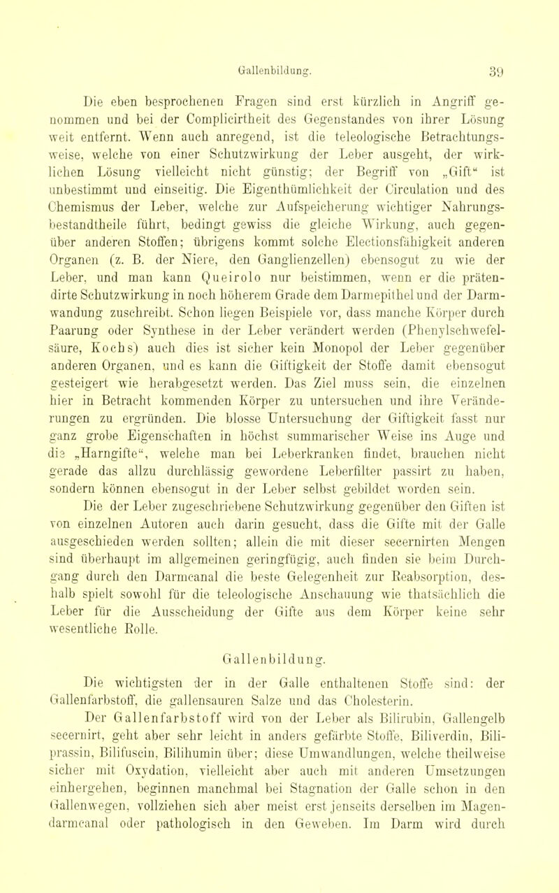 Die eben besprochenen Fragen sind erst kürzlich in Angriff ge- nommen und bei der Complicirtheit des Gegenstandes von ihrer Lösung weit entfernt. Wenn auch anregend, ist die teleologische Betrachtungs- weise, welche von einer Schutzwirkung der Leber ausgeht, der wirk- lichen Lösung vielleicht nicht günstig; der Begrilf von „Gift ist unbestimmt und einseitig. Die Eigenthümlichkeit der Circulation und des Chemismus der Leber, welche zur Aufspeicherung wichtiger Nahrungs- bestandtheile führt, bedingt gewiss die gleiche Wirkung, auch gegen- über anderen Stoffen; übrigens kommt solche Electionsfähigkeit anderen Organen (z. B. der Niere, den Ganglienzellen) ebensogut zu wie der Leber, und man kann Queirolo nur beistimmen, wenn er die präten- dirte Schutzwirkung in noch höherem Grade dem Darmepithel und der Darm- wandung zuschreibt. Schon liegen Beispiele vor, dass manche Körper durch Paarung oder Synthese in der Leber verändert werden (Phenylsehwefel- säure, Kochs) auch dies ist sicher kein Monopol der Leber gegenüber anderen Organen, und es kann die Giftigkeit der Stoffe damit ebensogut gesteigert wie herabgesetzt werden. Das Ziel muss sein, die einzelnen hier in Betracht kommenden Körper zu untersuchen und ihre Verände- rungen zu ergründen. Die blosse Untersuchung der Giftigkeit fasst nur ganz grobe Eigenschaften in höchst summarischer Weise ins Auge und die „Harngifte, welche man bei Leberkranken findet, brauchen nicht gerade das allzu durchlässig gewordene Leberfilter passirt zu haben, sondern können ebensogut in der Leber selbst gebildet worden sein. Die der Leber zugeschriebene Schutzwirkung gegenüber den Giften ist von einzelnen Autoren auch darin gesucht, dass die Gifte mit der Galle ausgeschieden werden sollten; allein die mit dieser secernirten Mengen sind überhaupt im allgemeinen geringfügig, auch finden sie beim Durch- gang durch den Darmcanal die beste Gelegenheit zur Eeabsorption, des- halb spielt sowohl für die teleologische Anschauung wie thatsächlich die Leber für die Ausscheidung der Gifte aus dem Körper keine sehr wesentliche Eolle. Gallenbildung. Die wichtigsten der in der Galle enthaltenen Stoffe sind: der Gallenfarbstoff, die gallensauren Salze und das Cholesterin. Der Gallenfarbstoff wird von der Leber als Bilirubin, Gallengelb seeernirt, geht aber sehr leicht in anders gefärbte Stoffe, Biliverdin, Bili- prassin, Bilifuscin, Bilihurain über; diese Umwandlungen, welche theilweise sicher mit Oxydation, vielleicht aber auch mit anderen Umsetzungen einhergehen, beginnen manchmal bei Stagnation der Galle schon in den Gallenwegen, vollziehen sich aber meist erst jenseits derselben im Magen- darmeanal oder pathologisch in den Geweben. Ln Darm wird durch