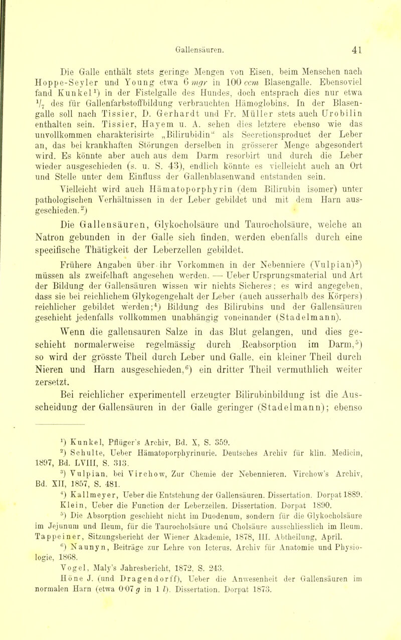 Die Galle enthält stets geringe Mengen von Eisen, beim Menschen nach Hoppe-Seyler und Young etwa Q mgr in 100 ccm Blasengalle. Ebensoviel fand Kunkel^) in der Fistelgalle des Hundes, doch entsprach dies nur etwa V7 des für Gallenfarbstoffbildung verbrauchten Hämoglobins. In der Blasen- galle soll nach Tissier, D. Gerhardt und Fr. Müller stets auch [Jrobilin enthalten sein. Tissier, Hayem u. A. sehen dies letztere ebenso wie das unvollkommen charaktei'isirte „Bilirubidin als Secretionsproduct der Leber an, das bei krankhaften Störungen derselben in grösserer Menge abgesondert wird. Es könnte aber auch aus dem Darm resorbirt und durch die Leber wieder ausgeschieden (s. u. S. 43), endlich könnte es vielleicht auch an Ort und Stelle unter dem EinÜuss der Gallenblasenwand entstanden sein. Vielleicht wird auch Hämatoporphyrin (dem Bilirubin isomer) unter pathologischen Verhältnissen in der Leber gebildet und mit dem Harn aus- geschieden.^) Die Gallensäuren, Glykocholsäure und Taurocholsäure, welche an Natron gebunden in der Galle sieh finden, werden ebenfalls durch eine speeifische Thätigkeit der Leberzellen gebildet. Frühere Angaben über-ihr Vorkommen in der Nebenniere (Vulpian)^) müssen als zweifelhaft angesehen werden. — Ueber Ursprungsmaterial und Art der Bildung der Gallensäuren wissen wir nichts Sicheres; es wird angegeben, dass sie bei reichlichem Glykogengehalt der Leber (auch ausserhalb des Körpers) reichlicher gebildet werden;*) Bildung des Bilirubins und der Gallensäureu geschieht jedenfalls vollkommen unabhängig voneinander (Stadelmann). Wenn die gallensauren Salze in das Blut gelangen, und dies ge- schieht normalerweise regelmässig durch Eeabsorption im Darm,^) so wird der grösste Theil durch Leber und Galle, ein kleiner Theil durch Nieren und Harn ausgeschieden,) ein dritter Theil vermuthlich weiter zersetzt. Bei reichlicher experimentell erzeugter Bilirubinbildung ist die Aus- scheidung der Gallensäuren in der Galle geringer (Stadelmann); ebenso ^) Kunkel, Pfliigcr's Archiv, Bd. X, S. S59. ^) Schulte, Ueber Hämatoporphyrinurie. Deutsches Archiv für klin. Medicin, 1897, Bd. LVIII, S. 313. ^) Vulpian, bei Virchow, Zur Chemie der Nebennieren. Virehow's Archiv, Bd. XII, 1857, S. 481. ■*) Kallmeyer, Ueber die Entstehung der Gallensäuren. Dissertation. Dorpat 1889. Klein, Ueber die Function der Leberzeilen. Dissertation. Dorpat 1890. ^) Die Absorption geschieht nicht im Duodenum, sondern für die Glykocholsäure im Jejunum und Ileum, für die Taurocholsäure und Cholsäure ausschliesslich im Ileum. Tappeiner, Sitzungsbericht der Wiener Akademie, 1878, III. Abtheilung, April. ) Naunyn, Beiträge zur Lehre von Icterus. Archiv für Anatomie und Physio- logie, 1868. Vogel, Maly's Jahresbericht, 1872, S. 243. Höne J. (und D ragender ff), Ueber die Anwesenheit der Gallensäuren im normalen Harn (etwa 001 g in 1 l). Dissertation. Dorpat 1873.