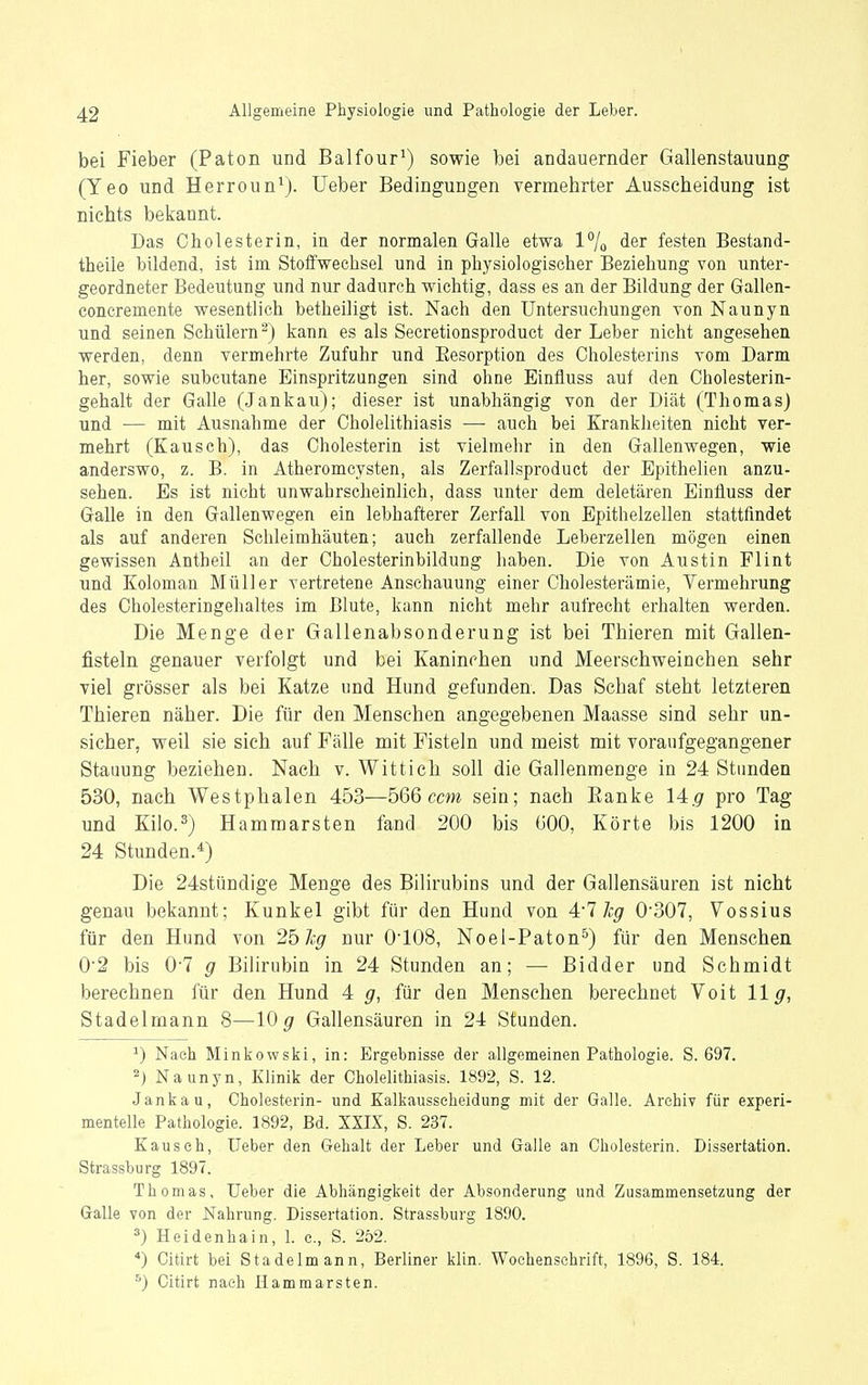 bei Fieber (Paton und Balfour^) sowie bei andauernder Gallenstauung (Yeo und Herroun^j. üeber Bedingungen vermehrter Ausscheidung ist Biehts bekannt. Das Cholesterin, in der normalen Galle etwa 1% der festen Bestand- theile bildend, ist im Stolfwechsel und in physiologischer Beziehung von unter- geordneter Bedeutung und nur dadurch wichtig, dass es an der Bildung der Gallen- concremente wesentlich betheiligt ist. Nach den Untersuchungen von Naunyn und seinen Schülern^) kann es als Secretionsproduct der Leber nicht angesehen werden, denn vermehrte Zufuhr und Eesorption des Cholesterins vom Darm her, sowie subcutane Einspritzungen sind ohne Einfluss auf den Cholesterin- gehalt der Galle (Jankau); dieser ist unabhängig von der Diät (Thomas) und •— mit Ausnahme der Cholelithiasis — auch bei Kranklieiten nicht ver- mehrt (Kausch), das Cholesterin ist vielmehr in den Gallenwegen, wie anderswo, z. B. in Atheromcysten, als Zerfallsproduct der Epithelien anzu- sehen. Es ist nicht unwahrscheinlich, dass unter dem deletären Einfluss der Galle in den Gallenwegen ein lebhafterer Zerfall von Epithelzellen stattfindet als auf anderen Schleimhäuten; auch zerfallende Leberzellen mögen einen gewissen Antheil an der Cholesterinbildung haben. Die von Austin Flint und Koloman Müller vertretene Anschauung einer Cholesterämie, Vermehrung des Cholesteringehaltes im Blute, kann nicht mehr aufrecht erhalten werden. Die Menge der Gallenabsonderung ist bei Thieren mit Gallen- fisteln genauer verfolgt und bei Kaninchen und Meerschweinchen sehr viel grösser als bei Katze und Hund gefunden. Das Schaf steht letzteren Thieren näher. Die für den Menschen angegebenen Maasse sind sehr un- sicher, weil sie sich auf Fälle mit Fisteln und meist mit voraufgegangener Stauung beziehen. Nach v. Wittich soll die Gallenmenge in 24 Standen 530, nach Westphalen 453—566cm sein; nach Eanke 14.9 WO Tag und Kilo.^) Hammarsten fand 200 bis 600, Körte bis 1200 in 24 Stunden.*) Die 24stündige Menge des Bilirubins und der Gallensäuren ist nicht genau bekannt; Kunkel gibt für den Hund von 4'1 hg 0'307, Vossius für den Hund von 2b kg nur O'IOS, Noel-Paton^) für den Menschen 0'2 bis 0'7 g Bilirubin in 24 Stunden an; — Bidder und Schmidt berechnen für den Hund 4 g, für den Menschen berechnet Voit 11^, Stadelmann 8—10^ Gallensäuren in 24 Stunden. ^) Nach Minkowski, in: Ergebnisse der allgemeinen Pathologie. S. 697. 2) Naunyn, Klinik der Cholelithiasis. 1892, S. 12. Jankau, Cholesterin- und Kalkausseheidung mit der Galle. Archiv für experi- mentelle Pathologie. 1892, Bd. XXIX, S. 237. Rausch, lieber den Gehalt der Leber und Galle an Cholesterin. Dissertation. Strassburg 1897. Thomas, Ueber die Abhängigkeit der Absonderung und Zusammensetzung der Galle von der Nahrung. Dissertation. Strassburg 1890. ^) Heidenhain, 1. c, S. 252. *) Citirt bei Stadelmann, Berliner klin. Wochenschrift, 1896, S. 184. ^) Citirt nach Hammarsten.