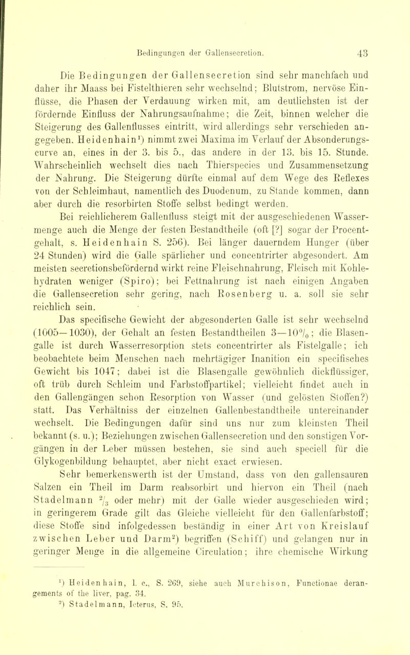 Die Bedingungen der Gallenseeretion sind sehr manehfach und daher ihr Maass bei Fisteithieren sehr wechselnd; Blutstrom, nervöse Ein- flüsse, die Phasen der Verdauung wirken mit, am deutlichsten ist der fördernde Einflnss der Nahrungsaufnahme; die Zeit, binnen welcher die Steigerung des Gallentlusses eintritt, wird allerdings sehr verschieden an- gegeben. Heidenhain^) nimmt zwei Maxima im Verlauf der Absonderungs- curve an, eines in der 3. bis 5., das andere in der 13. bis 15. Stunde. Wahrscheinlich wechselt dies nach Thierspecies und Zusammensetzung der Nahrung. Die Steigerung dürfte einmal auf dem Wege des Eeflexes von der Schleimhaut, namentlich des Duodenum, zu Stande kommen, dann aber durch die resorbirten Stoffe selbst bedingt werden. Bei reichlicherem Gallenfluss steigt mit der ausgeschiedenen Wasser- menge auch die Menge der festen Bestandtheile (oft [?] sogar der Procent- gehalt, s. Heidenhain S. 256). Bei länger dauerndem Hunger (über 24 Stunden) wird die Galle spärlicher und concentrirter abgesondert. Am meisten seeretionsbefördernd wirkt reine Pleischnahrung, Fleisch mit Kohle- hydraten weniger (Spiro); bei Fettnahrung ist nach einigen Angaben die Gallenseeretion sehr gering, nach Rosenberg u. a. soll sie sehr reichlich sein. Das specifische Gewicht der abgesonderten Galle ist sehr wechselnd (1005-1030), der Gehalt an festen ßestandtheilen 3—lO^/o; die Blasen- galle ist durch Wasserresorption stets concentrirter als Fistelgalle; ich beobachtete beim Menschen nach mehrtägiger Inanition ein specifisches Gewicht bis 1047; dabei ist die Blasengalle gewöhnlich dickflüssiger, oft trüb durch Schleim und Farbstoffpartikel; vielleicht findet auch in den Gallengängen schon Eesorption von Wasser (und gelösten Stoffen?) statt. Das Verhältniss der einzelnen Gallenbestandtheüe untereinander wechselt. Die Bedingungen dafür sind uns nur zum kleinsten Theil bekannt (s. u.); Beziehungen zwischen Gallenseeretion und den sonstigen Vor- gängen in der Leber müssen bestehen, sie sind auch speciell für die Glykogenbildnng behauptet, aber nicht exact erwiesen. Sehr bemerkenswerth ist der Umstand, dass von den gallensauren Salzen ein Theil im Darm reabsorbirt und hiervon ein Theil (nach Stadelmann 2/3 oder mehr) mit der Galle wieder ausgeschieden wird; in geringerem Grade gilt das Gleiche vielleicht für den Gallenfarbstoff; diese Stoffe sind infolgedessen beständig in einer Art von Kreislauf zwischen Leber und Darm^) begriffen (Schiff) und gelangen nur in geringer Menge in die allgemeine Circulation; ihre chemische Wirkung ^) Heiden hain, 1. c, S. 269, siehe aueli Murchison, Funetionae deran- gements of the liver, pag. 34. ^) Stadel mann, Icterus, S. 9.5.