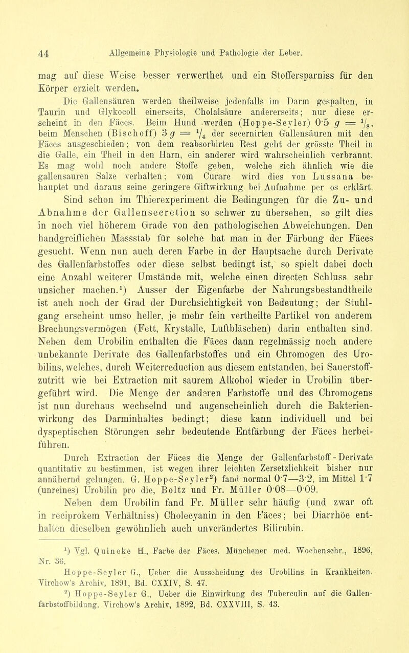 mag auf diese Weise besser verwerthet und ein Stoffersparniss für den Körper erzielt werden. Die Grallensäuren werden ttieilweise jedenfalls im. Darm gespalten, in Taurin und Glykocoll einerseits, Cholalsäure andererseits; nur diese er- scheint in den Fäces. Beim Hund werden (Hoppe-Seyler) 0'5 g = ^j^, beim Menschen (Bischoff) B (7 = 7^ der secernirten Gallensäuren mit den Fäces ausgeschieden; von dem reabsorbirten Eest geht der grösste Theil in die G-alle, ein Theil in den Harn, ein anderer wird wahrscheinlich verbrannt. Es mag wohl noch andere Stoffe geben, welche sich ähnlich wie die gallensauren Salze verhalten; vom Curare wird dies von Lussana be- hauptet und daraus seine geringere Giftwirkung bei Aufnahme per os erklärt. Sind schon im Thierexperiment die Bedingungen für die Zu- und Abnahme der Gallensecretion so schwer zu übersehen, so gilt dies in noch viel höherem Grade von den pathologischen Abweichungen. Den handgreiflichen Massstab für solche hat man in der Färbung der Fäces gesucht. Wenn nun auch deren Farbe in der Hauptsache durch Derivate des Gallenfarbstoffes oder diese selbst bedingt ist, so spielt dabei doch eine Anzahl weiterer Umstände mit, welche einen directen Schluss sehr unsicher machen.^) Ausser der Eigenfarbe der Nahrungsbestandtheile ist auch noch der Grad der Durchsichtigkeit von Bedeutung; der Stuhl- gang erscheint umso heller, je mehr fein vertheilte Partikel von anderem Brechungsvermögen (Fett, Krjstalle, Luftbläschen) darin enthalten sind. Neben dem ürobilin enthalten die Fäces dann regelmässig noch andere unbekannte Derivate des Gallenfarbstoffes und ein Ohromogen des Uro- bilins, welches, durch Weiterreduction aus diesem entstanden, bei Sauerstoff- zutritt wie bei Extraetion mit saurem Alkohol wieder in ürobilin über- geführt wird. Die Menge der anderen Farbstoffe und des Chromogens ist nun durchaus wechselnd und augenscheinlich durch die Bakterien- wirkung des Darminhaltes bedingt; diese kann individuell und bei dyspeptischen Störungen sehr bedeutende Entfärbung der Fäces herbei- führen. Durch Extraetion der Fäces die Menge der Gallenfarbstoff - Derivate quantitativ zu bestimmen, ist wegen ihrer leichten Zersetzlichkeit bisher nur annähernd gelungen. G. Hoppe-Seyler^) fand normal 0 7—3'2, im Mittel 11 (unreines) ürobilin pro die, Boltz und Fr. Müller 0'08—009. Neben dem ürobilin fand Fr. Müller sehr häufig (und zwar oft in reciprokem Verhältniss) Cholecyanin in den i'äces; bei Diarrhöe ent- halten dieselben gewöhnlich auch unverändertes Bilirubin. ^) Vgl. Quincke H., Farbe der Fäces. Münchener med. Wochensehr., 1896, Nr. 36. Hoppe-Seyler Gr., üeber die Ausscheidung des ürobilins in Krankheiten. Virehow's Archiv, 1891, Bd. CXXIV, S. 47. ^) Hoppe-Seyler G., Ueber die Einwirkung des Tubercuhn auf die Gallen- farbstoffbildung. Virehow's Archiv, 1892, Bd. CXXVlü, S. 43.