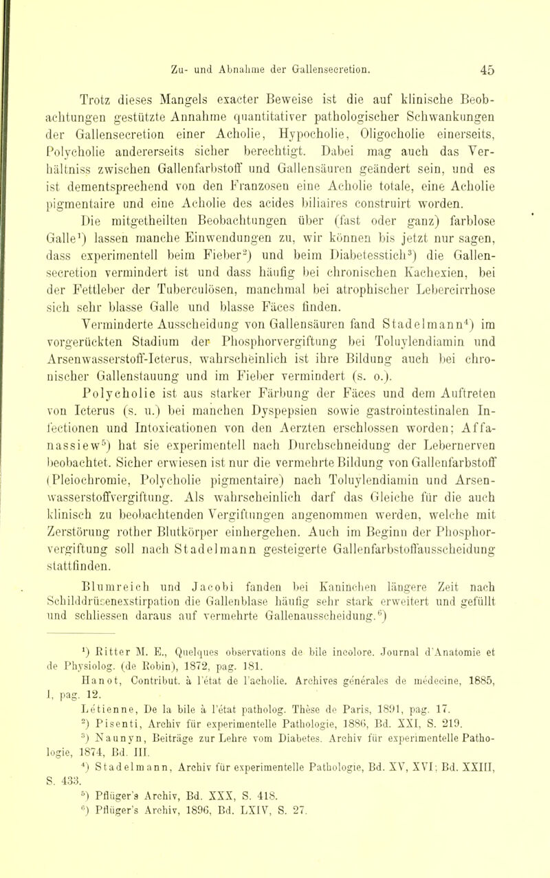 Trotz dieses Mangels esacter Beweise ist die auf klinische Beob- achtungen gestützte Annahme quantitativer pathologischer Schwankungen der Gallensecretion einer Acholie, Hypocholie, Oligocholie einerseits, Polycholie andererseits sicher berechtigt. Dabei mag auch das Ver- hältniss zwischen Gallenfarbstoif und Gallensäuren geändert sein, und es ist dementsprechend von den Franzosen eine Acholie totale, eine Acholie pigmentaire und eine Acholie des acides biliaires eonstruirt worden. Die mitgetheilten Beobachtungen über (fast oder ganz) farblose Galle') lassen manche Einwendungen zu, wir können bis jetzt nur sagen, dass experimentell beim Fieber) und beim Diabetesstich^) die Gallen- secretion vermindert ist und dass häufig bei chronischen Kachexien, bei der Fettleber der Tuberculosen, manchmal bei atrophischer Lebercirrhose sich sehr blasse Galle und blasse Fäces finden. Verminderte Ausscheidung von Gallensäuren fand Stadelmann*) im vorgerückten Stadium der Phosphorvergiftung bei Toluylendiamin und Arsenwasserstoff-Icterus, wahrscheinlich ist ihre Bildung auch bei chro- nischer Gallenstauung und im Fieber vermindert (s. o.). Polycholie ist aus starker Färbung der Fäces und dem Auftreten von Icterus (s. u.) bei manchen Dyspepsien sowie gastrointestinalen In- fectionen und Intoxicationen von den Aerzten erschlossen worden; Affa- nassiew^) hat sie experimentell nach Durchschneidung der Lebernerven beobachtet. Sicher erwiesen ist nur die vermehrte Bildung von Gallenfarbstoff (Pleiochromie, Polycholie pigmentaire) nach Toluylendiamin und Arsen- wasserstoffvergiftung. Als wahrscheinlich darf das Gleiche für die auch klinisch zu beobachtenden Vergiftungen angenommen werden, welche mit Zerstörung rother Blutkörper einhergehen. Auch im Beginn der Phosphor- vergiftung soll nach Stadelraann gesteigerte Gallenfarbstoflausscheidung stattfinden. Bhimreicli und Jacobi fanden bei Kaninchen längere Zeit nach Scbilddrücenexstirpation die Gallenblase häufig sehr stark erweitert und gefüllt und schliessen daraus auf vermehrte Gallenausscheidung.'') ') Eitter M. E., Quelques observations de bile incolore. Journal d'Anatomie et de Physiolog. (de Eobin), 1872, pag. 181. Hanot, Contribut. ä l'etat de raeholie. Arehives generales de niedecine, 1885, 1, pag. 12. Le'tienne, De la bile ä l'etat patholog. These de Paris, 1891, pag. 17. 2) Pisenti, Archiv für experimentelle Pathologie, 188G, Bd. XXI, S. 219. ■'') Naunyn, Beiträge zur Lehre vom Diabetes. Archiv für experimentelle Patho- logie, 1874, Bd. III. ■*) Stadelmann, Archiv für experimentelle Pathologie, Bd. XV, XVI; Bd. XXIII, S. 433. >) Pflüger's Archiv, Bd. XXX, S. 418. Pflüger's Archiv, 1896, Bd. LXIV, S. 27,