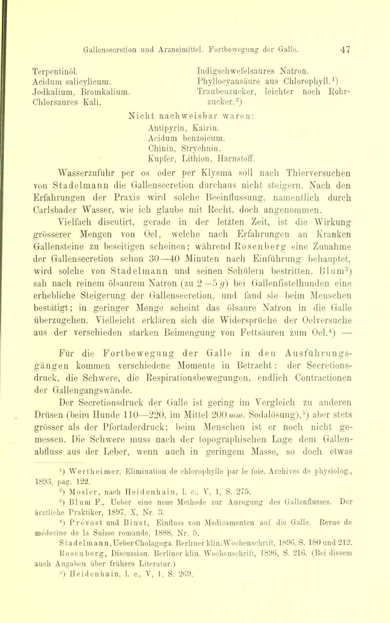 Terpentinöl. Acidum salicylicuin. Jodkalium, Bronikalium. Chlorsaures Kali. Indigschwefelsaures Natron. Phyllocyansäure aus Chlorophyll.^) Traubenzucker, leichter noch Rohr- zucker.) Nicht nachweisbar waren: Antipyrin, Kairin. Acidum benzoicum, Chinin, Strychnin. Kupfer, Lithion, Harnstoff. Wasserzufuhr per os oder per Klysma soll nach Thierversuchen von Stadelmann die Gallensecretion durchaus nicht steigern. Nach den Erfahrungen der Praxis wird solche Beeinflussimg, namentlich durch Carlsbader Wasser, wie ich glaube mit Eecht, doch angenommen. Vielfach discutirt, gerade in der letzten Zeit, ist die Wirkung grösserer Mengen von Oel, welche nach Erfahrungen an Kranken Gallensteine zu beseitigen seheinen; während Eosenberg eine Zunahme der Gallensecretion schon 30—40 Minuten nach Einführung behauptet, wird solche von Stadelmann und seinen Schülern bestritten. Blum^) sah nach reinem ölsaurera Natron (zu 2—bg) bei Gallenfistelhunden eine erhebliche Steigerung der Gallensecretion, und fand sie beim Menschen bestätigt; in geringer Menge scheint das Ölsäure Natron in die Galle überzugehen. Vielleicht erklären sich die Widersprüche der Oelversuche aus der verschieden starken Beimengung von Fettsäuren zum Oel.^) — Für die Fortbewegung der Galle in den Ausführungs- gängen kommen verschiedene Momente in Betracht: der Secretions- druck, die Schwere, die Eespirationsbewegungen, endlich Contractionen der Gallengangswände. Der Secretionsdruek der Galle ist gering im Vergleich zu anderen Drüsen (beim Hunde HO—220, im Mittel 200mw?. Sodalösung),'') aber stets grösser als der Pfortaderdruck; beim Menschen ist er noch nicht ge- messen. Die Schwere muss nach der topographischen Lage dem Gallen- abfluss aus der Leber, wenn auch in geringem Masse, so doch etwas ^) Werth ei nie r, Elimination de chlorophylle par le foie. Archives de physiolog., 1893, pag. 122. 2) Mosler, nach Heidenhain, 1. c, V, 1, S. 275. ^) Blum F., Ueber eine neue Methode zur Anregung des Gallenflusses. Der ärztliche Praktiker, 1897, X, Nr. 3. ■*) Prcvost und Binet, Binfluss von Medicamenten auf die Galle. Revue de medecine de la Suisse romande, 1888, Nr. 5. Stadelmann,Ueber Cholagoga. Berliner klin. Wochenschrift, 1896, S. 180 und 212. Rosenberg, Diseussion. Berliner klin. Wochenschrift, 1896, S. 216. (Bei diesem auch Angaben über frühere Literatur.) ^) Heidenhain, 1. c, V, 1, S. 269.