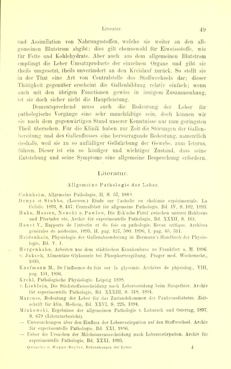 iMid Assimilation von Nabrungsstoffen, welche sie weiter an den all- .geineinen Blutstrom abgibt; dies gilt ebensowohl für EiweissstoiTe, wie lur Fette und Kohlehydrate. Aber auch aus dem allgemeinen Blutstrora empfängt die Leber ürasatzproducte der einzelnen Organe und gibt sie theils umgesetzt, theils unverändert an den Kreislauf zurück. So stellt sie jn der That eine Art von Centralstelle des Stofl'weelisels dar; dieser Thätigkeit gegenüber erscheint die Gallenbildung relativ einfach; wenn auch mit den übrigen Functionen gewiss in innigem Zusammenhang, •ist sie doch sicher nicht die Hauptleistung. Dementsprechend muss auch die Bedeutung der Leber für patliulogisehe Vorgänge eine sehr manchfaltige sein, doch können wir ■sie nach dem gegenwärtigen Stand unserer Kenntnisse nur zum geringsten Theil übersehen. Fiir die Klinik halben zur Zeit die Störungen der Gallen- ■bereitun,!;- und des (iailentlusses eine hervorragende Bedeutung, namentlich (ieshalb, weil sie zu so auffälliger Gelbfärbung der Gewebe, zum Icterus, führen. Dieser ist ein so häufiger und wichtiger Zustand, dass seine Entstehung und seine Symptome eine allgemeine Besprechung erfordern. Literatur. Allgemeine Pathologie der Leber. •Oohnlieim, Allgemeine Pathologie, JJ, S. .57, 188'». Denys et Stubbe, (Loewen.) Etüde sur l'acholie ou cholemie experimentale. La Celhilc. 1893, S. 447. Centralblatt für allgemeine Pathologie. Bd. IV, S. 102, 1893. Hahn, Massen, Nen'cki u. Pawlow, Die Eek'sehe Fistel zwischen unterer Hohlvene und Pl'ortader etc. Archiv für experimentelle Pathologie, Bd. XXXH, S. 161. Hanct Y., Rapports de l'intestin et du foie en pathologie. Eevue critique. Arehives generales de medeeine, 1895, II, pag. 427, 580. 1896, I, pag. Gfi, 311. Heidenhain, Physiologie der Gallenabsonderiing in Herraann's Handbuch der Physio- logie, Bd. V, 1. Hergenhahn, Arbeiten aus dem städtischen Krankenhaus zu Frankfurt a. M. 1896. V. Jakseh, Alimentäre Glykosurie bei Phosphorvergiftung. Prager med. Woehenschr., 1895. Kaufmann M., De l'influenee du foie sur la glycemie. Arehives de physiolog., VIII, pag. 151, 1896. Krehl, Pathologische Physiologie. Leipzig 1898. V. Lieblein, Die Stiekstoffausscheidung nach Leberverödung beim Säugethier. Archiv für experimentelle Pathologie, Bd. XXXIII, S. 318, 1894. Marcuse, Bedeutung der Leber für das Zustandekommen des Pankreasdiabetes. Zeit- schrift für klin. Medicin, Bd. XXVI, S. 225, 1894. .Minkowski, Ergebnisse der allgemeinen Pathologie v. Lubarsch und Ostertag, 1897, S. 679 (Literaturbericht). — Untersuchungen üher den Einfluss der Leberexstirpation auf den Stoffwechsel. Archiv für experimentelle Pathologie, Bd. XXI, 18S6. — Ueber die Ursachen der Milchsäureausscheidung nach Leberexstirpation. Archiv fiir exporiuientelle Pathologie, Bd. XXXI, 1893. (^uini'ki' u. H o p p p - S c y 1 e r, Erkrankiiugeii der Leber. 4: