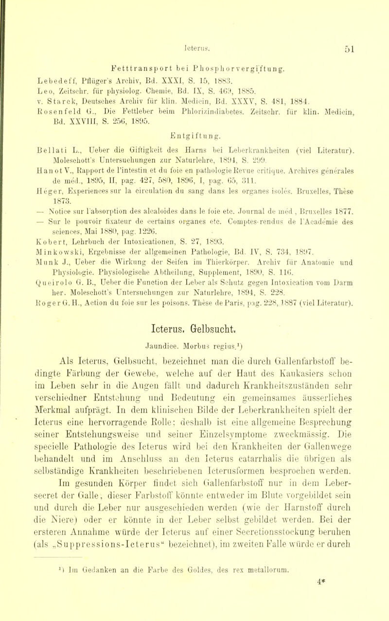 F e 111 r a n s p 0 r t bei P Ii o s p Ii o r v e r g i f t u n g. Lebedeft; PHügers Archiv, Bd. XXXI, S. 15, 18H3. Leo, Zeitselir. für physiolog. Cliemie, Bd. IX, S. 4G9, 1885. V. Starek-, Deutsches Archiv für klin. Medicin, Bd. XXXV, S. 481, 1884. Rosenfeld U., Die Fettleber beim Phlori/.indiabetes. Zeitsehr. für klin. Medicin, Bd. XXVJJI, S. 25G, 18%. Entgiftung. Bellati L., Ueber die Giftigkeit des Harns bei Leberkrankheiten (viel Literatur). Moleschott's Untersuehungen zur Naturlehre, 1891, S. Hanot V., Rapport de l'intestin et du foie en pathologie Revue eritique. Archives generale» de med., 1895, II, pag. 427, 580, 1896, I, pag. Gö, 311. Heger, Experienees sur la eirculation du sang dans les organes isoles. Bru.xelles, These 1873. — Notiee sur l'absorfition des alcaloides dans le loie etc. Journal de med , Bruxelles 1877. — Sur le pouvoir li.xateur de certains organes etc. Comptes-rendus de l'Academie des sciences, Mai 1880, pag. 1226. Kobert, Lehrbuch der Into.xieationen, S. 27, 1893. Minkowski, Ergebnisse der allgemeinen Pathologie, Bd. IV, S. 734, 1897. Münk J., Ueber die Wirkung der Seifen im Thierkörper. Archiv für Anatomie und Physiologie. Physiologische Abtheilung, Supplement, 1890, S. IKi. Queirolo G. B., Ueber die Function der Leber als Schutz gegen Intoxication vom Darm her. Moleschott's L'ntersuchungcn zur Naturlehre, 1894, S. 228. RogerG. H., Aetion du foie sur les poisons. These de Paris, p;ig. 228,1887 (viel Literatur). Icterus. Gelbsucht. Jaundice. Morbus regius.\) Als Icterus, Gelbsucht, bezeichnet man die durch Gallenfarbstoff be- dingte Färbung der Gewebe, weiche auf der Haut des Kauli'asiers schon im Leben sehr in die Augen füllt und dadurch Krankheitszuständen sehr verschiedner Entstehung und Bedeutung ein gemeinsames äusserliches Merkmal aufprägt. In dem klinischen Bilde der Leberkrankheiten spielt der Icterus eine hervorragende Rolle; deshalb ist eine allgemeine Besprechung seiner Bntstehungsweise und seiner Einzelsymptome zweckmässig. Die specielle Pathologie des Icterus wird hei den Krankheiten der Gallenwege behandelt und im Anschhiss an den Icterus catarrhalis die übrigen als selbständige Krankheiten beschriebenen Icterusformen besprochen werden. Im gesunden Körper findet sich Gallenfarbstoff nur in dem Leber- secret der Galle, dieser Parbstolf könnte entweder im Blute vorgebildet sein und durch die Leber nur ausgeschieden werden (wie der Harnstoff durch die Niere) oder er könnte in der Leber selbst gebildet werden. Bei der ersteren Annahme würde der Icterus auf einer Secretionssfockung beruhen (als „Suppressions-Icterus bezeichnet), im zweiten Falle würde er durch lui Gedanken an die Farbe des Goldes, des rex metallorum. 4*