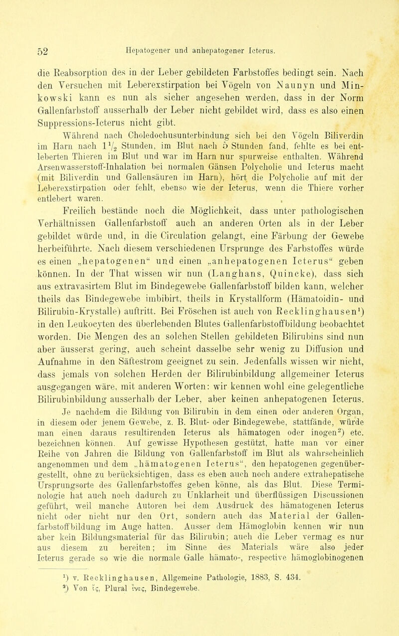 die ßeabsoi'ption des in der Leber gebildeten Farbstoffes bedingt sein. Nach den Versuchen mit Leberexstirpation bei Vögehi von Naunyn und Min- kowski kann es nun als sicher angesehen werden, dass in der Norm Gallenfarbstoff ausserhalb der Leber nicht gebildet wird, dass es also einen Suppressions-Icterus nicht gibt. Während nach Choledochusunterbindung sich bei den Vögeln Biliverdin im Harn nach IV2 Stunden, im Blut nach ö Stunden fand, fehlte es bei ent- leberten Thieren im Blut und war im Harn nur spurweise enthalten. Während Arsenwasserstoff-Inhalation bei normalen Gänsen Polycholie und Icterus macht (mit Biliverdin und Gallensäuren un Harn), hört die Polycholie auf mit der Leberexstirpation oder fehlt, ebenso wie der Icterus, wenn die Thiere vorher entlebert waren. Freilich bestände noch die Möglichkeit, dass unter pathologischen Verhältnissen Gallenfarbstoff auch an anderen Orten als in der Leber gebildet würde und, in die Circulation gelangt, eine Färbung der Gewebe herbeiführte. Nach diesem verschiedenen Ursprünge des Farbstoffes würde es einen „hepatogenen und einen „anhepatogenen Icterus geben können. In der That wissen wir nun (Langhans, Quincke), dass sich aus extravasirtem Blut im Bindegewebe Gallenfarbstoff bilden kann, welcher theils das Bindegewebe imbibirt, theils in Krystallform (Hämatoidin- und Bilirubin-Krystalle) auftritt. Bei Fröschen ist auch von Eecklinghausen') in den Leukocyten des überlebenden Blutes Gallenfarbstoffbildung beobachtet worden. Die Mengen des an solchen Stellen gebildeten Bilirubins sind nun aber äusserst gering, auch scheint dasselbe sehr wenig zu Diffusion und Aufnahme in den Säftestrom geeignet zu sein. Jedenfalls wissen wir nicht, dass jemals von solchen Herden der Bilirubinbildung allgemeiner Icterus ausgegangen wäre, mit anderen Worten: wir kennen wohl eine gelegentliche Bilirubinbildung ausserhalb der Leber, aber keinen anhepatogenen Icterus. Je nachdem die Bildung von Bilirubin in dem einen oder anderen Organ, in diesem oder jenem Gewebe, z. B. Blut- oder Bindegewebe, stattfände, würde man einen daraus resultirenden Icterus als hämatogen oder inogen^) etc. bezeichnen können. Auf gewisse Hypothesen gestützt, hatte man vor einer Eeihe von Jahren die Bildung von Gallenfarbstoff im Blut als wahrscheinlich angenommen und dem „hämatogenen Icterus, den hepatogenen gegenüber- gestellt, ohne zu berücksichtigen, dass es eben auch noch andere extrahepatische Ursprungsorte des Gallenfarbstoffes geben könne, als das Blut. Diese Termi- nologie hat auch noch dadurch zu Unklarheit und überflüssigen Discussionen geführt, weil manche Autoren l)ei dem Ausdruck des hämatogenen Icterus nicht oder nicht nur den Ort, sondern auch das Material der Gallen- farbstoffbildung im Auge hatten. Ausser dem Hämoglobin kennen wir nun aber kein Bildungsmaterial für das Bilirubin; auch die Leber vermag es nur aus diesem zu bereiten; im Sinne des Materials wäre also jeder Icterus gerade so wie die normale Galle hämato-, respective hämoglobinogenen ^) V. Eecklinghausen, Allgemeine Pathologie, 1883, S. 434. ^) Von '(<;, Plural Ive?, Bindegewebe.