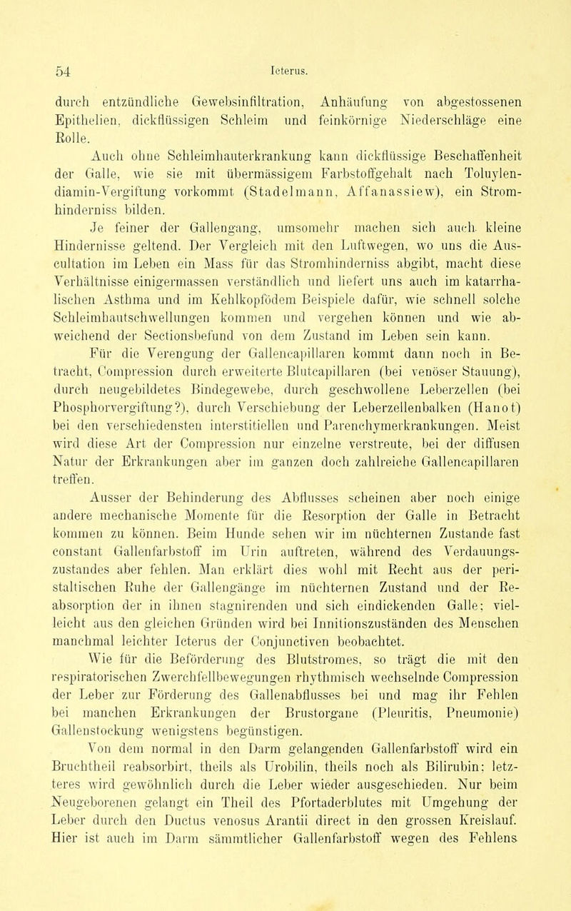 durch entzündliche Gewebsinfiltration, Anhäufung von abgestossenen Epithelien, dickflüssigen Schleim und feinkörnige Niederschläge eine Eolle. Auch ohne Schleirahauterkrankung kann dickflüssige Beschaffenheit der Galle, wie sie mit übermässigem Farbstoffgehalt nach Toluylen- diamin-Vergiftung vorkommt (Stadelmann, Affanassiew), ein Strora- hinderniss bilden. Je feiner der Gallengang, urasoniehr machen sich auch kleine Hindernisse geltend. Der Vergleich mit den Luftwegen, wo uns die Aus- cultation im Leben ein Mass für das Stromhinderniss abgibt, macht diese Verhältnisse einigermassen verständlich und liefert uns auch im katarrha- hschen Asthma und im Kehlkopfödem Beispiele dafür, wie schnell solche Schleinihautschwellungen kommen und vergehen können und wie ab- weichend der Seetionsbefund von dem Zustand im Leben sein kann. Für die Verengung der Gallencapillaren kommt dann noch in Be- tracht, Compression durch erweiterte Blutcapillaren (bei venöser Stauung), durch neugebildetes Bindegewebe, durch geschwollene Leberzellen (bei Phosphorvergiftung?), durch Verschiebung der Leberzellenbalken (Hanot) bei den verschiedensten interstitiellen und Parenchymerkrankungen. Meist wird diese Art der Compression nur einzelne verstreute, bei der diffusen Natur der Erkrankungen aber im ganzen doch zahlreiche Gallencapillaren treffen. Ausser der Behinderung des Abflusses scheinen aber noch einige andere mechanische Momente für die Eesorption der Galle in Betracht kommen zu können. Beim Hunde sehen wir im nüchternen Zustande fast constant Gallenfarbstoff im Urin auftreten, während des Verdauungs- zustandes aber fehlen. Man erklärt dies wohl mit Recht aus der peri- staltischen Ruhe der Gallengänge im nüchternen Zustand und der Re- absorption der in ihnen stagnirenden und sieh eindickenden Galle; viel- leicht aus den gleichen Gründen wird bei Innitionszuständen des Menschen manchmal leichter Icterus der Conjunctiven beobachtet. Wie für die Beförderung des Blutstroraes, so trägt die mit den respiratorischen Zwerchfellbewegungen rhythmisch wechselnde Compression der Leber zur Förderung des Gahenabflusses bei und mag ihr Fehlen bei manchen Erkrankungen der Brustorgane (Pleuritis, Pneumonie) Galleustockung wenigstens begünstigen. Von dem normal in den Darm gelangenden Gallenfarbstofl wird ein Bruchtheil reabsorbirt, theils als ürobilin, theils noch als Bilirubin; letz- teres wird gewöhnlich durch die Leber wieder ausgeschieden. Nur beim Neugeborenen gelangt ein Theil des Pfortaderblutes mit Umgehung der Leber durch den Ductus venosus Arantii direct in den grossen Kreislauf. Hier ist auch im Darm säramtlieher Gallenfarbstoff wegen des Fehlens