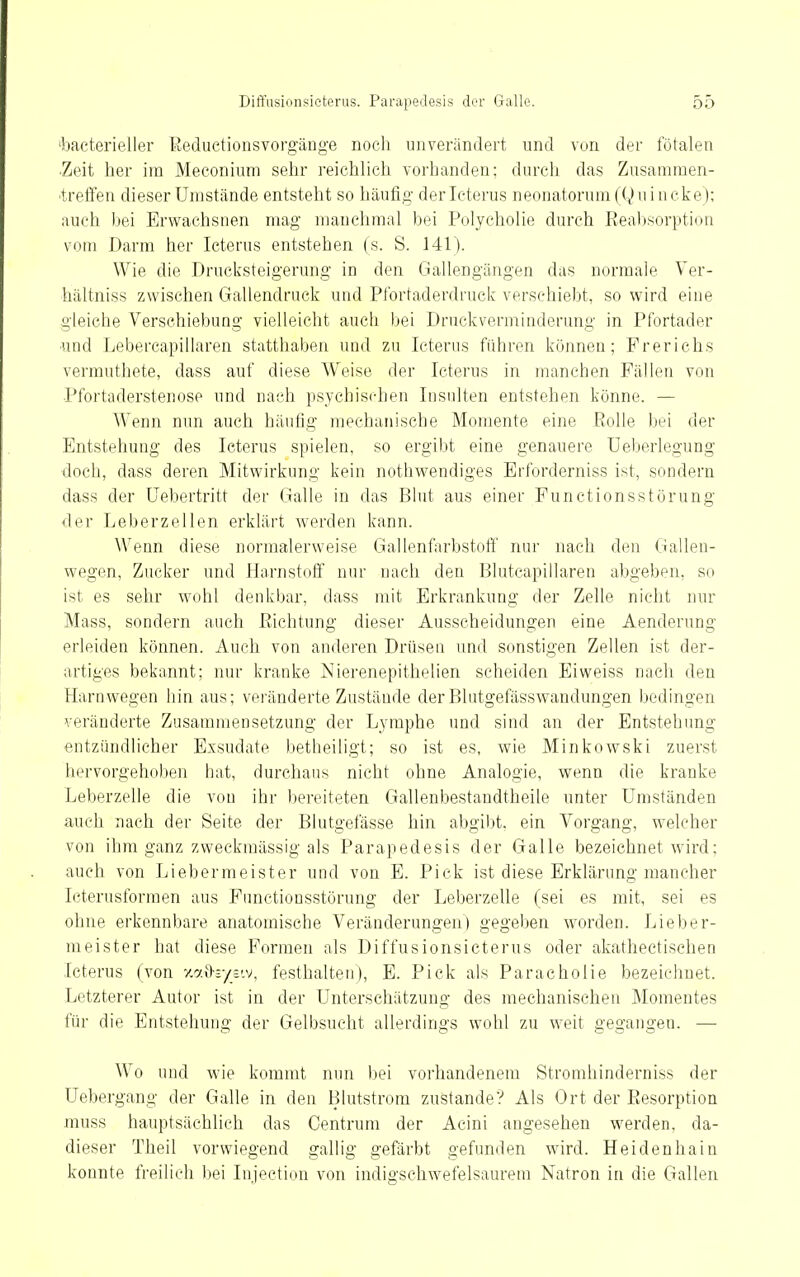 'bacterieller ßeduetionsvorgänge noch unverändert und von der fötalen ■Zeit her im Meconium sehr reichlich vorhanden; durch das Zusamraen- ■trelfen dieser Umstände entsteht so häufig der Icterus neonatorum (Q u i n cke ); auch l)ei Erwachsnen mag manchmal bei Polycholie durch Eeal)sorption vom Darm her Icterus entstehen (s. S. 141). Wie die Drucksteigerung in den Gallengängen das normale Ver- hältniss zwischen Gallendruck und Pfortaderdruck verschiebt, so wird eine gleiche Verschiebung vielleicht auch bei Druckverminderung in Pfortader ■und Lebercapillaren statthaben und zu Icterus führen können; Frerichs vermuthete, dass auf diese Weise der Icterus in manchen Fällen von Pfortaderstenose und nach psychischen Insulten entstehen könne. — Wenn nun auch häufig mechanische Momente eine Rolle bei der Entstehung des Icterus spielen, so ergibt eine genauere Ueberlegung doch, dass deren Mitwirkung kein nothwendiges Erforderniss ist, sondern dass der Uebertritt der Galle in das Blut aus einer Functions Störung der Leberz eilen erklärt werden kann. Wenn diese normalerweise Gallenfarbstoff nur nach den Gallen- wegen, Zucker und Harnstoff nur nach den Blutcapillaren abgeben, so ist es sehr wohl denkbar, dass mit Erkrankung der Zelle nicht nur Mass, sondern auch Eichtung dieser Ausscheidungen eine Aenderung erleiden können. Auch von anderen Drüsen und sonstigen Zellen ist der- artiges bekannt: nur kranke Nierenepithelien scheiden Ei weiss nach den Harn wegen hin aus; veränderte Zustände der Blutgefässwandungen bedingen veränderte Zusammensetzung der Lymphe und sind an der Entstehung entzündlicher Exsudate betheiligt; so ist es, wie Minkowski zuerst hervorgehoben hat, durchaus nicht ohne Analogie, wenn die kranke Leberzelle die von ihr bereiteten Gallenbestandtheile unter Umständen auch nach der Seite der Blutgefässe hin abgibt, ein Vorgang, welcher von ihm ganz zweckmässig als Parapedesis der Galle bezeichnet wird; auch von Liebermeister und von E. Pick ist diese Erklärung mancher Icterusforraen aus Punctionsstörung der Leberzelle (sei es mit, sei es ohne erkennbare anatomische Veränderungen) gegeben worden. Lieber- meister hat diese Formen als Diffusionsicterus oder akatheetisehen Icterus (von 7.a<>;-/_siv, festhalten), E. Pick als Paracholie bezeichnet. Letzterer Autor ist in der Unterschätzung des mechanischen Momentes für die Entstehung der Gelbsucht allerdings wohl zu weit gegangen. — Wo und wie kommt nun Ijei vorhandenem Stromhinderniss der Uebergang der Galle in den Blutstrom zustande? Als Ort der Eesorption muss hauptsächlich das Centrura der Acini angesehen werden, da- dieser Theil vorwiegend gallig gefärbt gefunden wird. Heidenhain konnte freilich bei Injection von indigsehwefelsaurem Natron in die Gallen