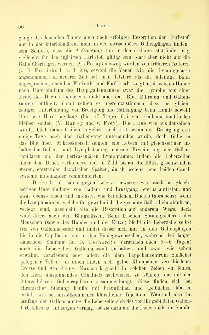gänge des lebenden Thiers auch nach erfolgter Kesorption den Farbstoff' nur in den interlobulären, nicht in den intraacinösen Gallengängen finden; sein Schluss, dass die Aufsaugung nur in den ersteren stattfinde, mag vielleicht für den injicirten Farbstoff gültig sein, darf aber nicht auf die Galle übertragen werden. Als Eesorptionsweg wurden von früheren Autoren (z. B. Frerichs 1. c, I, 98), sowohl die \^enen wie die Lymphgefässe angenommen; in neuerer Zeit hat man letztere als die alleinige Bahn angesprochen, nachdem Fleisehl und Kufferaht zeigten, dass beim Hunde nach Unterbindung des Hauptgallenganges zwar die Lymphe aus einer Fistel des Ductus thoracieus, nicht aber das Blut Bilirubin und Gallen- säuren enthielt; damit schien es übereinzustimmen, dass bei gleich- zeitiger Unterbindung von Brustgang und Gallengang beim Hunde sowohl Blut wie Harn tagelang (bis 17 Tage) frei von Gallenbestandtheilen bleiben sollten (V. Harley und v. Frey). Die Frage was aus denselben wurde, blieb dabei freilich ungelöst; auch trat, wenn der Brustgang erst einige Tage nach dem Gallengang unterbunden wurde, doch Galle in das Blut über. Mikroskopisch zeigten jene Lebern mit gleichzeitiger an- haltender Gallen- und Lymphstauuug enorme Erweiterung der Gallen- capillaren und der perivasculären Lymphräume. Indem die Leberzellen unter dem Druck verkleinert und an Zahl bis auf die Hälfte geschwunden, waren, entstanden dazwischen Spalten, durch welche jene beiden Canal- systeme miteinander communicirten. D. Gerhardt sah dagegen, wie zu erwarten war, auch bei gleich- zeitiger Unterbindung von Gallen- und Brustgang Icterus auftreten, und zwar ebenso rasch und intensiv, wie bei offenem Ductus thoracieus; wenn die Lymphbahnen, welche für gewöhnlich die gestaute Galle allein abführen, verlegt sind, geschieht also die Resorption auf anderem Wege, doch wohl direct nach den Blutgefässen. Beim frischen Stauungsieterus des Menschen (sowie des Hundes und der Katze) bleibt die Leberzelle selbst frei von Gallenfarbstoff und findet dieser sich nur in den Gallengängen bis in die Capillaren und in den Bindegewebszellen, während bei länger dauernder Stauung (in D. Gerhardt's Versuchen nach 5—6 Tagen) auch die Leberzellen Gallenfarbstoff enthalten, und zwar, wie schon erwähnt, vorwiegend oder allein die dem Läppchencentrum zunächst gelegenen Zellen; in ihnen finden sich gelbe Klümpchen verschiedener Grösse und Anordnung; N au werk glaubt in solchen Zellen ein feines, den Kern unispiunendes Oanalnetz nachweisen zu können, das mit den intereellulären Gallencapillaren zusammenhängt; diese finden sich bei chronischer Stauung häufig mit bräunlichen und gelblichen Massen erfüllt, wie bei unvollkommener künstlicher Injection. Während also im Anfang der Gallenstauung die Leberzelle sich des von ihr gebildeten Gallen- farbstolfes zu entledigen vermag, ist sie dazu auf die Dauer nicht im Stande.