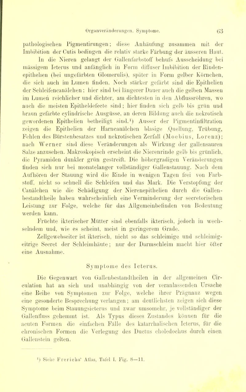 patliologischen Pigmeiitiniiigen; dieses Anhäufung zu,s;unnien mit der Irabiltition der Cutis bedingen die relativ starlie Färbung der äusseren Haut. In die Niereu gelangt der (iallenfarbstoff behufs Ausscheidung bei niässigem Icterus und anfänglich in Form diffuser Imbibition der Kinden- epithelien (bei ungefärbten Glonierulis), später in Form gelber Körnchen, die sich auch im Lumen linden. Noch stärker gefärbt sind die Epithelien der Sclileifencauälchen ; hier sind bei längerer Dauer auch die gelben Massen im Luüieu reichlicher und dichter, am dichtesten in den AbHussröhreu, wo auch die meisten Epitheldefecte sind; hier finden sich gelb bis grün und braun gefärbte cylindrische Ausgüsse, an deren Bildung auch die nekrotisch gewordenen Epithelien betheiligt sind.^) Ausser der Pigmentiutiltration zeigen die Epithelien der Harncanälchen blasige .Quellung, Trübung, Fehlen des Bürstenbesatzes und nekrotischen Zerfall (Moebius, Lorenz); nach Werner sind diese Veränderungen als Wirkung der gallensaureu Salze anzusehen. Makroskopisch erscheint die Nierenrinde gelb bis grünlich, die Pyramiden dunkler grün gestreift. Die höhergradigen Veränderungen linden sich nur bei monatelanger vollständiger Gallenstauung. Nach dem Aufhören der Stauung wird die Binde in wenigen Tagen frei von Farb- stoff, nicht so schnell die Schleifen und das Mark. Die Verstopfung der Canälchen wie die Schädigung der Nierenepithelien durch die Gallen- bestandtheile haben wahrscheinlich eine Verminderung der seeretorischen Leistung zur Folge, welche für das Allgemeinbefinden von Bedeutung werden kann. Früchte ikterischer Mütter sind ebenfalls ikterisch, jedoch in wech- selndem und, wie es scheint, meist in geringerem Grade. Zellgewebseiter ist ikterisch, nicht so das schleimige und schleimig- eitrige Secret der Schleimhäute; nur der Darmschleim macht hier öfter eine Ausnahme. Symptome des Icterus. Die Gegenwart von Gallenbestandtheilen in der allgemeinen Gir- culation hat au sich und unabhängig von der veranlassenden Ursache eine Eeihe von Symptomen zur Folge, welche ihrer Prägnanz wegea eine gesonderte Besprechung verlangen; am deutlichsten zeigen sich diese Symptome beim Stauungsicterus und zwar umsomehr, je vollständiger der Gallentluss gehemmt ist. Als Typus dieses Zustandes können für die acuten Formen die einfachen Fälle des katarrhalischen Icterus, für die chronischen Formen die Verlegung des Ductus choledochus durch einea Gallensteiu gelten. 1) Siehe Freriehs' Atlas, Tafel I. Fig. 8-11.