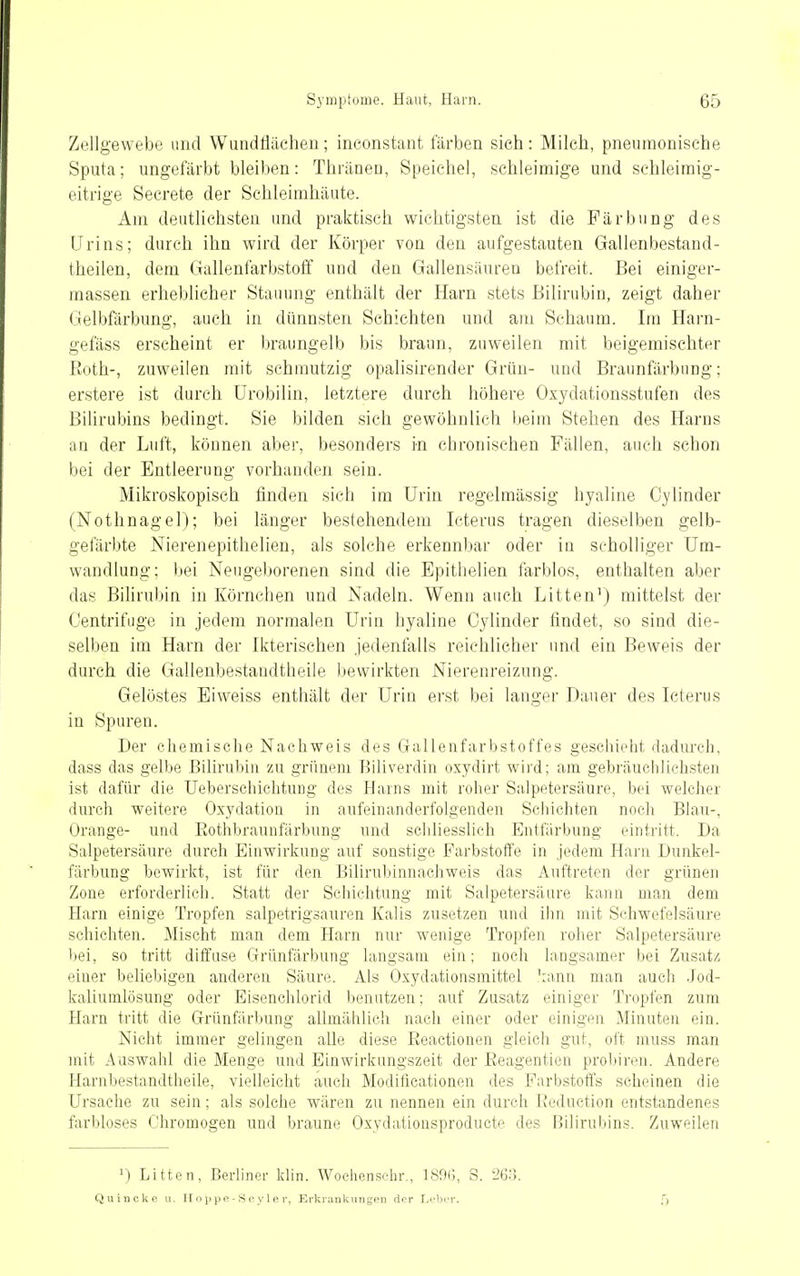 Z<;dlgewebe und Wuadflächen; ineonstant färben sieh: Milch, pneumonische Sputa; ungefärbt bleiben: Thräneu, Speichel, schleimige und schleimig- eitrige Secrete der Schleimhäute. Am deutlichsten und praktisch wichtigsten ist die Färbung des Urins; durch ihn wird der Körper von den aufgestauten Gallenbestand- theilen, dem Gallenfarbstoff und den Gallensäuren befreit. Bei einiger- massen erheblicher Stauung enthält der Harn stets Bilirubin, zeigt daher Gelbfärbung, auch in dünnsten Schichten und am Schaum. Im Harn- gefäss erscheint er braungelb bis braun, zuweilen mit beigemischter Roth-, zuweilen mit schmutzig opalisirender Grün- und Braunfärbung; erstere ist durch ürobilin, letztere durch höhere Oxydationsstufen des BiUrubins bedingt. Sie bilden sich gewöhnlieh Iteim Stehen des Harns an der Luft, können aber, besonders in chronischen Fällen, auch schon bei der Entleerung vorhanden sein. Mikroskopisch finden sich im Urin regelmässig hyaline Oylinder (Nothnagel); bei länger bestehendem Icterus tragen dieselben gelb- gefärbte Nierenepithelien, als solche erkennbar oder in scholliger Um- wandlung; bei Neugeborenen sind die Epithelien farblos, enthalten aber das Bilirubin in Körnchen und Nadeln. Wenn auch Litten') mittelst der Centrifuge in jedem normalen Urin hyaline Oylinder findet, so sind die- selben im Harn der Ikterischen jedenfalls reichlicher und ein Beweis der durch die Gallenbestandtheile bewirkten Nierenreizung. Gelöstes Biweiss enthält der Urin erst bei langer Dauer des Icterus in Spuren. Der chemisclie Nachweis des Galleufarbstoffes geschiolit dadm-ch, dass das gelbe Bilirubin zu grünem Biliverdin oxydirt wird; am gebräuchlichsten ist dafür die Ueberschiclitung des Harns mit roher Salpetersäure, bei welcher durch weitere Oxydation in aufeinanderfolgenden Schichten noch Blau-, Orange- und Eothbraunfärbung und scliliesslich Entfärbung eintritt. Da Salpetersäure durch Einwirkung auf sonstige Farbstoffe in jedem Harn Dunkel- färbung bewirkt, ist für den Bilirubinnachweis das Auftreten der grünen Zone erforderlich. Statt der Schichtung mit Salpetersäure kann man dem Harn einige Tropfen salpetrigsauren Kalis zusetzen und ihn mit Schwefelsäure schichten. Mischt man dem Harn nur wenige Tropfen roher Salpetersäure bei, so tritt diffuse Grünfärbung langsam ein; noch langsamer bei Zusatz einer beliebigen anderen Säure. Als Oxydationsmittel 'lanu man auch Jod- kaliumlösung oder Eisenchlorid benutzen; auf Zusatz einiger Tropfen zum Harn tritt die Grünfärbung allmählich nach einer oder einigpii Minuten ein. Nicht immer gelingen alle diese Reactionen gleich gut, oft muss man mit Auswahl die Menge und Einwirkungszeit der Reagentien probiron. Andere Harnbestandtheile, vielleicht auch Modiücationen des Farbstoffs scheinen die Ursache zu sein; als solche wären zu nennen ein durch Reduction entstandenes farbloses Chromogen und braune Oxydationsproducte des Bilirubins. Zuweilen 1) Litten, Berliner klin. Woehensehr., 18fH;, S. 268. Quincke u. II o p p e - S e y 1 e r, Erkiankungpii der Lehrr.