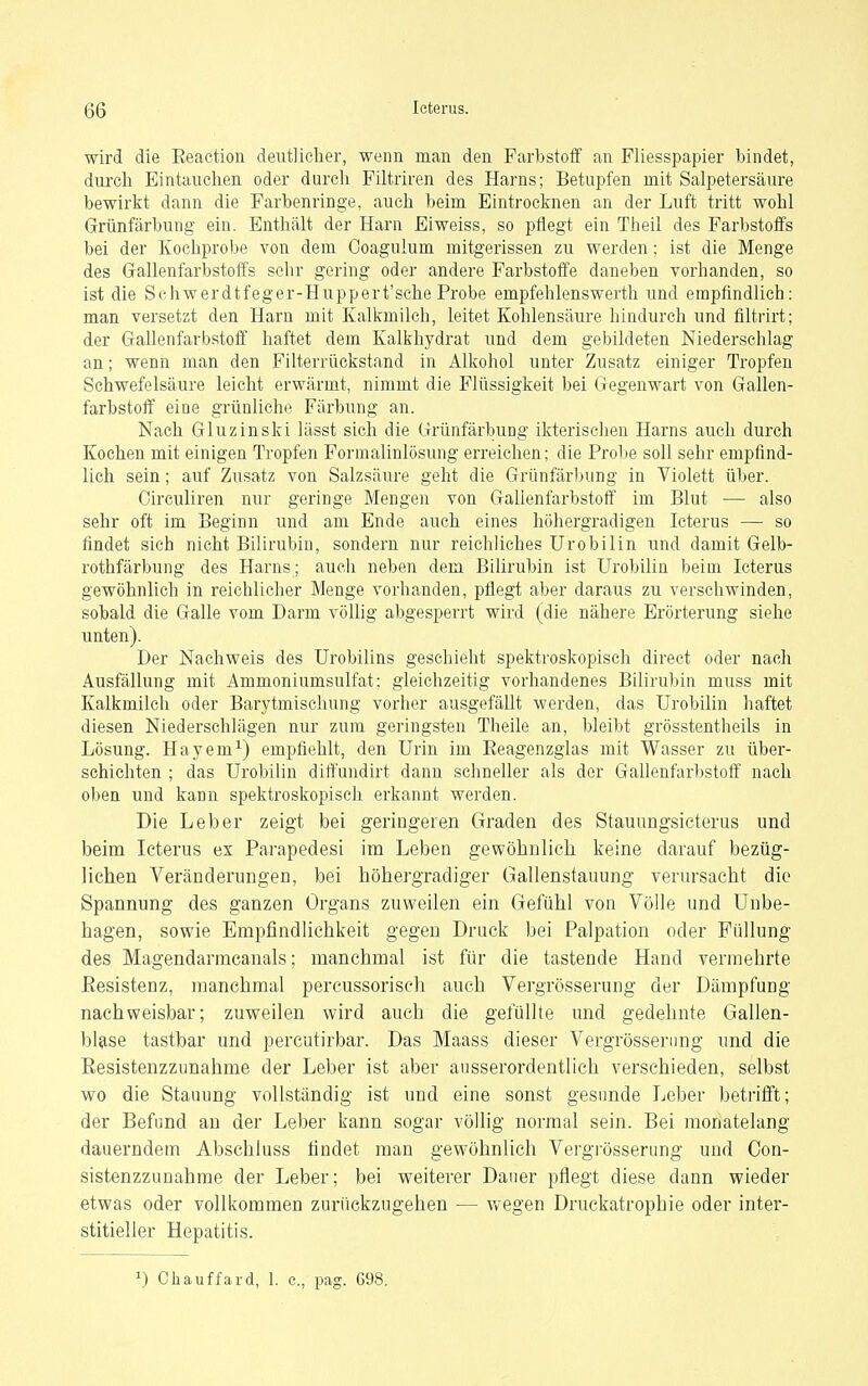 wird die Eeaction deutlicher, wenn man den Farbstoff an Fliesspapier bindet, durch Eintauchen oder durcli Filtriren des Harns; Betupfen mit Salpetersäure bewirkt dann die Farbenringe, auch beim Eintroctnen an der Luft tritt wohl Grünfärbung ein. Enthält der Harn Eiweiss, so pflegt ein Theil des Farbstoffs bei der Kochprobe von dem Coagulum mitgerissen zu werden; ist die Menge des Grallenfarbstoffs sehr gering oder andere Farbstoffe daneben vorhanden, so ist die Schwerdtfeger-Huppert'sche Probe empfehlenswerth und empfindlich: man versetzt den Harn mit Kalkmilch, leitet Kohlensäure hindurch und filtrirt; der Grallenfarbstoff haftet dem Kalkhydrat und dem gebildeten Niederschlag an; wenn man den Filterrückstand in Alkohol unter Zusatz einiger Tropfen Schwefelsäure leicht erwärmt, nimmt die Flüssigkeit bei Gegenwart von Gallen- farbstoft' eine grünliche Färbung an. Nach Gluzinski lässt sich die Grünfärbung ikterischen Harns auch durch Kochen mit einigen Tropfen Formalinlösung erreichen; die Probe soll sehr empfind- lich sein; auf Zusatz von Salzsäure geht die Grünfärl)ung in Violett über. Circuliren nur geringe Mengen von Gallenfarbstoff im Blut — also sehr oft im Beginn und am Ende auch eines hohergradigen Icterus — so findet sieh nicht Bilirubin, sondern nur reichliches Urobilin und damit Gelb- rothfärbung des Harns; auch neben dem Bilirubin ist Urobilin beim Icterus gewöhnlich in reichlicher Menge vorhanden, pflegt aber daraus zu verschwinden, sobald die Galle vom Darm völlig abgesperrt wird (die nähere Erörterung siehe unten). Der Nachweis des Urobilins geschieht spektroskopisch direct oder nach Ausfällung mit Ammoniumsulfat: gleichzeitig vorhandenes Biliruliin muss mit Kalkmilch oder Barytmischung vorher ausgefällt werden, das Urobilin haftet diesen Niederschlägen nur zum geringsten Theile an, bleibt grösstentheils in Lösung. Hayem^) empfiehlt, den Urin im Eeagenzglas mit Wasser zu über- schichten ; das Urobilin dift'undirt dann schneller als der Gallenfarbstoff nach oben und kann spektroskopisch erkannt werden. Die Leber zeigt bei geringeren Graden des Stauungsieterus und beim Icterus ex Parapedesi im Leben gewöhnlich keine darauf bezüg- lichen Veränderungen, bei höhergradiger Gallenstauung verursacht die Spannung des ganzen Organs zuweilen ein Gefühl von Völle und Unbe- hagen, sowie Empfindlichkeit gegen Druck bei Palpation oder Füllung des Magendarmcanals; manchmal ist für die tastende Hand vermehrte Besistenz, manchmal percussoriseh auch Vergrösserung der Dämpfung nachweisbar; zuweilen wird auch die gefüllte und gedehnte Gallen- blase tastbar und percutirbar. Das Maass dieser Vergrösserung und die Eesistenzzunahme der Leber ist aber ausserordentlich verschieden, selbst wo die Stauung vollständig ist und eine sonst gesunde Leber betrifft; der Befund an der Leber kann sogar völlig normal sein. Bei monatelang dauerndem Abschluss findet man gewöhnlich Vergrösserung und Con- sistenzzunahme der Leber; bei weiterer Daner pflegt diese dann wieder etwas oder vollkommen zurückzugehen — wegen Druckatrophie oder inter- stitieller Hepatitis. ') Chauffard, 1. c, pag. 698.