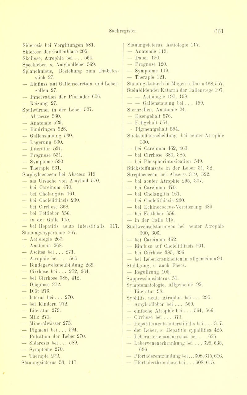 Siderosis bei Vergiftungen 581. Sklerose der Gallenblase 205. Skoliose, Atrophie bei . . . 564. Speekleber, s. Amyloidleber 569. Splanelinieus, Beziehung zum Diabetes- stich 27. — Einfluss auf Gallensecretion und Leber- zellen 27. — Innervation der Pfortader G06. — Reizung 27. Spulwürmer in der Leber 527. — Abseesse 530. — Anatomie 529. — Eindringen 528. — Giillenstauung 530. — Lagerung 530. — Literatur 531. — Prognose 531. — Symptome 530. — Therapie 531. Staphyloeoceen bei Abscess 319. — als Ursache von Amyloid 570. — bei Careinom 470. — bei Cholangitis 161. — bei Cholelithiasis 230. — bei Cirrbose 868. — bei Fettleber 556. — in der Galle 115. — bei Hepatitis acuta interstitialis 317. Stauiingshyperiimie 267. — Aetiologie 267. — Anatomie 268. — Ascites bei ... 271. — Atrophie bei . . . 5(i5. — Bindegewebsneubildung 269. — Cirrhose bei . . . 272, 364. — bei Cirrhose 388, 412. — Diagnose 272. — Diät 273. — Icterus bei . . . 270. — bei Kindern 272. — Literatur 279. — Milz 271. — Mineralwässer 273. — Pigment bei . . . 594. — Pulsation der Leber 270. — Siderosis bei . .. 589. — Symptome 270. — Therapie 272. Stauungsieterus 53, 117. Stauungsicterus, Aetiologie 117. — Anatomie 119. — Dauer 120. — Prognose 120. — Symptome 119. — Therapie 121. Stauungskatarrh im Magen n. Darm 468,5.57. Steinbildender Katarrh der Gallenwege 197. Aetiologie 197, 198. — — Gallenstauung bei ... 199. Sternzellen, Anatomie 24. — Eisengehalt 576. — Fettgehalt 554. - Pigmentgehalt 594. Stickstoffausscheidung bei acuter Atrophie 300. — bei Careinom 462, 463. — bei Cirrhose 380, S85. — bei Phosphorintoxieation 549. Stickstoffumsatz in der Leber 31, 32. Streptococcen bei Abscess 319, 322. — bei acuter Atrophie 295, 307. — bei Careinom 470. — bei Cholangitis 161. — bei Cholelithiasis 230. — bei Echinococeus-Vereiterung 489. — bei Fettleber 556. — in der Galle 115. Stoffwechselstörungen bei acuter Atrophie 300, 306. — bei Careinom 462, — Einfluss auf Cholelithiasis 201. — bei Cirrhose 385, 396. — bei Leberkrankheiten im al]gemeinen94. Stuhlgang, s. auch Fäces. — Eegulirung 105. Suppressionsieterus 51. Symptomatologie, Allgonieine 92. — Literatur 98. Syphilis, acute Atrophie bei . . . 295. -- Amyluidlelier bei . . . 569. — einfache Atrophie bei . . . 564, 566. — Cirrhose bei . . . 373. — Hepatitis acuta interstitialis bei . . . 317. — der Leber, s. Hepatitis sj-pliilitica 425, — Leberarterienaneurysiiia bei . . . 625. — Lebervenenerkrankung bei . . . 629, 635, 636. — Pfortaderentzündung Lei ...608,615,616. — Pfortaderthrombose liei . . . 608, 615.