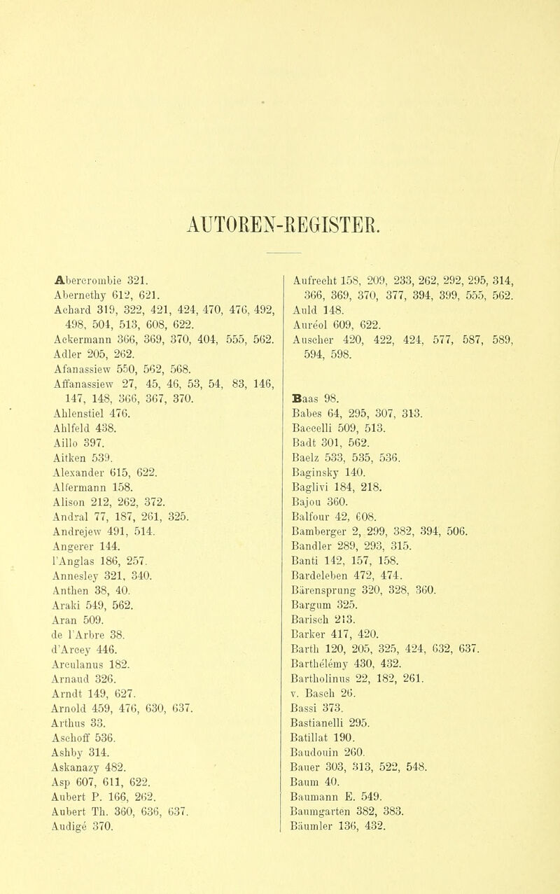 AUTOßEN- EEGISTEß. Abererombie 321. Abernethy 612, 621. Achard 319, 322, 421, 424, 470, 476, 492, 498, 504, 518, 608, 622. Ackermann 366, 369, 370, 404, 555, 562. Adler 205, 262. Afanassiew 550, 562, 568. Affanassiew 27, 45, 46, 53, 54, 83, 146, 147, 148, 366, 367, 370. Ahlenstiel 476. Ahlfeld 438. Aillo 397. Aitken 539. Alexander 615, 622. Alfermann 158. Alison 212, 262, 372. Andral 77, 187, 261, 325. Andrejew 491, 514. Angerer 144. l'Anglas 186, 257. Annesley 321, 340. Anthen 38, 40. Araki 549, 562. Aran 509. de l'Arbre 38. d'Areey 446. Areulanus 182. Arnaud 326. Arndt 149, 627. Arnold 459, 476, 630, 637. Arthus 33. Asehoff 536. Ashby 314. Askanazy 482. Asp 607, 611, 622. Allbert P. 166, 262. Aubert Th. 360, 636, 637. Audige 370. Aufrecht 158, 209, 233, 262, 292, 295, 314, 366, 369, 370, 377, 394, 399, 555, 562. Anld 148. Aureol 609, 622. Auscher 420, 422, 424, 577, 587, 589, 594, 598. Baas 98. Babe.s 64, 295, 307, 313. Baeeelli 509, 513. Badt 301, 562. Baelz 533, 535, 536. Baginsky 140. Baglivi 184, 218. Bajou 360. Balfour 42, 608. Bamberger 2, 299, 382, 394, 506. Bandler 289, 293, 315. Banti 142, 157, 158. Bardeleben 472, 474. Barensprung 320, 328, 360. Bargum 325. Bariscli 213. Barker 417, 420. Barth 120, 205, 325, 424, 632, 637. Barthelemy 430, 432. Bartholiniis 22, 182, 261. V. Bäsch 26. Bassi 373. Bastianeiii 295. Batiii at 190. Baudouin 260. Bauer 303, 313, 522, 548. Baum 40. Baumann E. 549. Baumgarten 382, 383. Bäumler 136, 432.