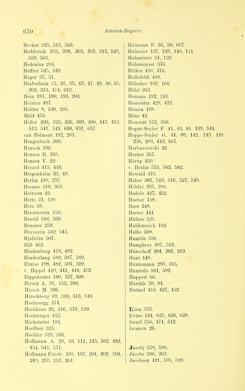 Heeker 295, 315, 563. Hedderieh 295, 299, 303, 3U5, 315, 54^^ 559, 563. Hedenius 204. Heffter 545, 549. Heger 37, 51. Heidenhain i'5, 26, 35, 43, 47, 49, 50, 55, 203, 213, 474, 612. Hein 187, 190, 193, 204. Heintze 487. Heitier 8, 130, 266. Held 476. Heller 200, 325, 326, 389, 408, 447, 452, 513, 511, 543, 630, 631, 637. van Helmont 182, 261. Hengesbaeli 360. Henoeh 396. Hensen H. 595. Hensen V. 22. Herard 415, 416. Hergenhalm 33, 49. Herlin 186, 257. Hermes 319, 360. Herroun 42. Hertz 21, 120. Herz 69. Herzenstein 130. Heschl 516, 539. Heusner 259. Heymann 542, 543. Hjaltelin 507. Hiit 462. Hindenburg 479, 482. Hindenlang 580, 587, 589. Hintze 198, 482, 597, 599. V. Hippel 440, 441, 444, 452. Hippoicrates 180, 327, 508. Hirsch A. 91, 153, 280. Hirsch M. 396. Hirschberg 69, £09, 313, 510. Hoehenegg 474. Hochhaus 28, 316, 578, 599. Hoehsinger 432. Höchstetter 184. Hoeffner 325. HoeMer 529, 531. Hoffmann A. 29, 33, III, 145, 382, 482, 454, 541, 571. Hoffmann Friedr. 185, 197, 201, 202, 204, 24!», 250, 253, 261. Hofmann F. 36, 50, 607. Hofmeier 137, 139, 140, 141. Hofmeister 34, 139. Hohenemser 376. Hölker 45(i, 476. Hollefeldt 488. Hölscher 162, 166. Hölzl 263. Homans 192, 263. Homeister 428, 432. Homen 198. Höne 41. Honorat 373, 396. Hoppe-Seyler F. 41, 44, 81. 139, 544. Hoppe-Seyler G. 44, 80, 142, 143, 148. 236, 283, 442, 567. Horbaczevvski 32. Horner 357. Hörup 459. V. Höslin 553, 563, 582. Howald 476. Huber 301, 513, 516, 527, 549. Hübler 285, 286. Hudelo 427, 432. Hueber 158. Huet 348. Hueter 444 Hüfner 525. Huldenreieh 182. Hulke 508. Humble 536. Humphrey 487, 513. Hünerhoff 204, 205, 263. Hunt 148. Hüntemann 295, 315. Hunterlo 581, 599. Huppert 66. Hürthle 70, 84. Hutinel 415, 427, 432. Ijima 533. Irvine 344, 625, 626, 628. Israel 356, 474, 512. Iwanow 25. Jacobj 578, 599. Jacobs 206, 263. Jacobson 421, 595, 599.
