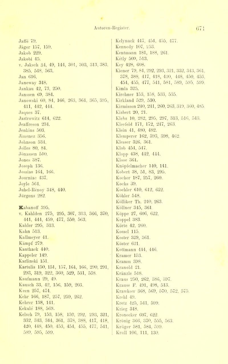 I» Autoren- Jaffe 70. Jäger 157, 159. .Jakob 229. Jakobi 45. V. Jaksch 34, 49, 144, 301, 303, 313, 383, 385, 548, 563. Jan 616. Janeway 348. Jankau 42, 73, 250. Janssen 69, 384. Janowski GO, 84, 166, 263, 364, 365, 395, 411, 442, 444. Jaques 37. Jastvowltz 614, 622. Jeaffreson 234. Jenkins 503. Jiinenez 356. Johnson 534. Julies 80, 84. Jönassen 510. Jones 387. Joseph 136. Josslas 164, 166. Joiirniac 437. Joyle 564. Juhol-Renoy 348, 440. Jürgens 282. Kabanoff 395. V. Kahlden 275, 295, 307, 313, 366, 370, 441, 444, 4.59, 477, 550, 563. Kahler 295, 313. Kahn 513. Kallmeyer 41. Kämpf 279. Kanthack 440. Kappeler 149. Karlinski 151. Kartulis 150, 151, 157, 164, 166, 290, 291, 293, 319, 322, 360, 529, 531, 538. Kaufmann 29, 49. Kauseh 33, 42, 156, 159, 203. Keen 257, 474. Kehr 166, 187, 257, 259, 262. Kehrer 138, 141. Kekule 188, 569. Kelsch 79, 153, 158, 159, 292, 293, 321, 332, 343, 344, 361, 378, 388, 417, 418, 420, 448, 450, 453, 454, 455, 477, 541, 589, 595, 599. Register. 071 Kelynaek 447, 454, 455, 477. Kennedy 107, 2.53. Kentraann 181, 188, 261. Ketly 509, 513. Key 428, 608. Kiener 79, 84, 292, 293, 321, 332, 343, 361, 378, 388, 417, 418, 420, 448, 450, 453, 454, 4.55, 477, .541, 581, .589, 595, 599. Kimla 325. Kirchner 153, 158, 533, 535. Kirkland 529, .530. Kirraisson 240, 241, 260, 263, 319, 360, 485. Kisbert 20, 21. Klebs 10, 282, 295, 297, 313, 516, 543. Kleefeld 171, 172, 247, 263. Klein 41, 480, 482. Klemperer 162, 393, 398, 462. Klesser 326, 361. Klob 454, 547. Klopp 438, 442, 444. Klose 361. Knöpfelmacher 140, 141. Kobert 38, 51, 83, 295. Kocher 187, 257, 260. Kochs 39. Koehler 610, 612, 622. Kühler 548. Kölliker Th. 240, 263. Köllner 345, 361 Koppe 27, 606, 622. Koppel 383. Körte 42, 260. Kossei 115. Koster 329, 361. Köster 621. Kottmann 414, 446. Kramer 153. Kramm 398. Kranoki 21. Kränzle 518. Kraus 250, 262, 386, 397. Krause F. 491, 498, 513. Krawkow 368, 569, 570, 572, 575. Krehl 49. Kretz 425, 541, 599. Krieg 348. Kroneeker 607, 622. Krönig 36G, 370, 555, 563. Krüger 581, 584, 599. Knill 106, III, 130.