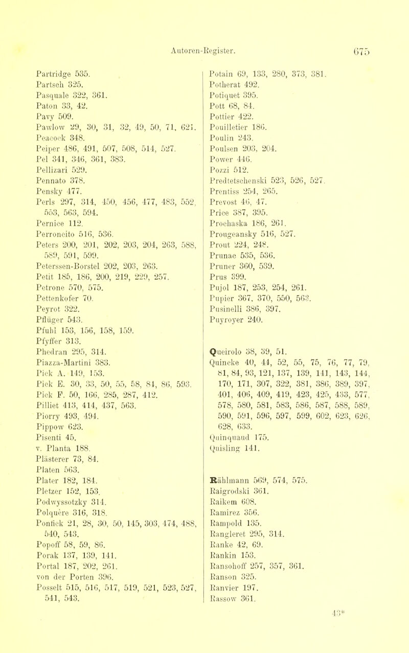 Autoreii- Partridge 535. Partsch 325. Pasquale 322, 361. Paton 33, 42. Pavy 509. Pawlow 29, 3U, 31, 32, 49, 50, 71. 62J. Peaeocfk 348. Peiper 486, 491, 507, 508, 514, 527. Pel 341, 346, 361, 383. Pellizari 529. Pennato 378. Pensky 477. Perls 297, 314, 450, 456, 477, 483, 552, 553, 563, 594. Perniee 112. Perroncito 516, 536. Petei-s 200, 201, 202, 203, 204, 263, 588, 589, 591, 599. Petei-ssen-Borstel 202, 203, 263. Petit 185, 186, 200, 219, 229, 2.57. Petrone 570, 575. Pattenküfer 70. Peyrot 322. PflUger 543. Pfuhl 153, 156, 158, 159. Pfyffer 313. Phcdran 295, 314. Piazza-Martini 383. Pick A. 149, 153. Piek E. 30, 33, 50, 55, 58, 81, 86, 593. Piek F. 50, 166, 285, 287, 412. Piliiet 413, 414, 437, 563. Piorry 493, 494. Pippow 623. Pisenti 45. V. Planta 188. Plästerer 73, 84. Platcn 563. Plater 182, 184. Pietzer 152, 153. Podvvyssotzky 314. Polquere 316, 318. Pontick 21, 28, 30, 50, 145, 303, 474, 488, 540, 543. Popoff 58, 59, 86. Porak 137, 139, 141. Portal 187, 202, 261. von der Porten 396. Posselt 515, 516, 517, 519, 521, 523, 527, 541, 543. Register. 675 Potain 69, 133, 280, 373, 381. Potherat 492. Potiquet 395. Pott 68, 84. Pottier 422. Pouilletier 186. Poulin 243. Poulsen 203, 204. Power 446. Pozzi 512. Predtetsehenski 523, 526, 527. Prentiss 254, 265. Prevost 46, 47. Priee 387, 395. Proehaska 186, 261. Prougeansky 516, 527. Prout 224, 248. Prunae 535, 536. Pruner 360, 539. Prus 399. Pujol 187, 253, 254, 261. Pupier 367, 370, 550, 563. Pusinelli 386, 397. Puyroyer 240. Queirolo 38, 39, 51. Quincke 40, 44, 52, 55, 75, 76, 77, 79, 81, 84, 93, 121, 137, 139, 141, 143, 144, 170, 171, 307, 322, 381, 386, 389, 397, 401, 406, 409, 419, 423, 425, 433, 577, 578, 580, 581, 583, 586, 587, 588, 589, 590, 591, 596, 597, 599, 602, 623, 626, 628, 633. Qiiinquaud 175. (iuisling 141. Rählmann 5()9, 574, 575. Raigrodski 361. Raikem 608. Ramirez 356. Rampold 135. Rangieret 295, 314. Ranke 42, 69. Rankin 153. Ransohoff 257, 357, 361. Ranson 325. Ran vier 197. Rassow 361.