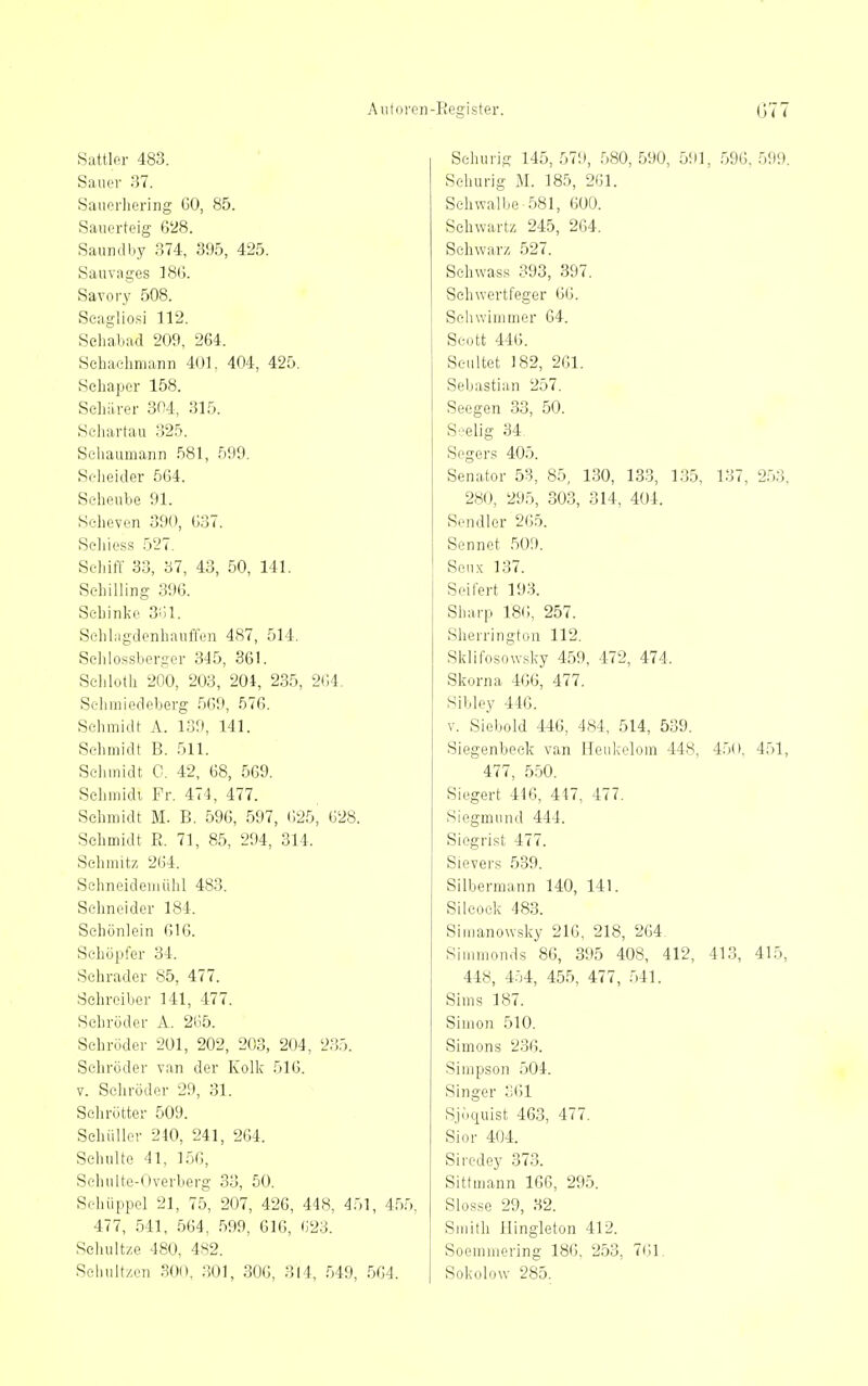 Aiiloren-Register. G77 Sattler 483. Sauer 37. Sauerliering GO, 85. Sauerteig 6'28. Saundby 374, 395, 425. Sau vages 18G. Savory 508. Seagliosi 112. Sehabad 209, 264. Sehaclimann 401. 404, 425. Sehaper 158. ScliiLrer 304, 315. Seliartau 325. Schaumann 581, 599. Seheider 564. Seheube 91. Scheven 390, 637. Sehiess 527. Schiff 33, 37, 43, 50, 141. Sehilling 39G. Schinke SÜl. Sehlagdenhauffen 487, 514, Sehlossbergor 345, 361. Schloth 200, 203, 201, 235, 264. Selmiiedeberg 5G9, 576. Schmidt A. 139, 141. Schmidt B. 511. Schmidt G. 42, 68, 569. Schmidi Fr. 474, 477. Schmidt M. B. 596, 597, G25, 628. Schmidt E. 71, 85, 294, 314. Schmitz 264. Sehneideniühl 483. Schneider 184. Schönlein 616. Schöpfer 34. Schräder 85, 477. Schreiber 141, 477. Schröder A. 2<j5. Schröder 201, 202, 203, 204, 235. Schröder van der Kolk 516. V. Schröder 29, 31. Schrötter 509. Schüller 240, 241, 264. Schulte 41, 156, Sohuite-Overberg 33, 50. Sehüppcl 21, 75, 207, 426, 448, 451, 455, 477, 541, 564, .599, 616, (;23. Seluiltze 480, 482. Seliultzen .^OO, ;]01, 306, 314, 549, 564. Schurig 145,579, .580,590, 591, .596,599. Sehurig M. 185, 2G1. Schwalbe 581, 6üt). Sehwartz 245, 264. Schwarz 527. Schwass 393, 397. Sehwertfeger 66. Schwimmer 64. Scott 446. Seultet 182, 261. Sebastian 257. Seegen 33, 50. Seelig 34. Segers 405. Senator 53, 85, 130, 133, 135, 137, 2.53, 280, 295, 303, 314, 404. Sendler 265. Sennet .509. Seiix 137. Seifert 193. Sharp 186, 257. Sherrington 112. Sklifosowsky 459, 472, 474. Skorna 466, 477. Sibley 446. V. Siebold 446, 484, 514, 539. Siegenbeek van Heukelom 448, 450. 451, 477, 550. Siegert 416, 447, 477. Siegmund 444. Siegrist 477. Sievers 539. Silbermann 140, 141. Silcock 483. Simanowsky 216, 218, 2G4. Simmonds 86, 395 408, 412, 41.3, 415, 448, 454, 455, 477, 541. Sims 187. Simon 510. Simons 236. Simpson 504. Singer o61 Sjöquist 463, 477. Sior 404. Sircdey 373. Sittmann 166, 295. Slosse 29, 32. Smith I:lingIeton 412. Soemmering 186. 253, 761. Sokolow 285.