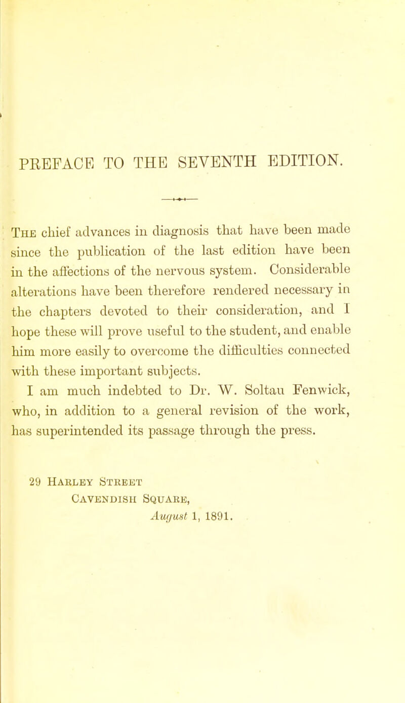 The chief advances in diagnosis that have been made since the publication of the last edition have been in the affections of the nervous system. Considerable alterations have been therefore rendered necessary in the chapters devoted to their consideration, and 1 hope these will prove useful to the student, and enable him more easily to overcome the difficulties connected with these important subjects. I am much indebted to Dr. W. Soltau Fenwick, who, in addition to a general revision of the work, has superintended its passage through the press. 29 Haeley Street Cavendish Square,