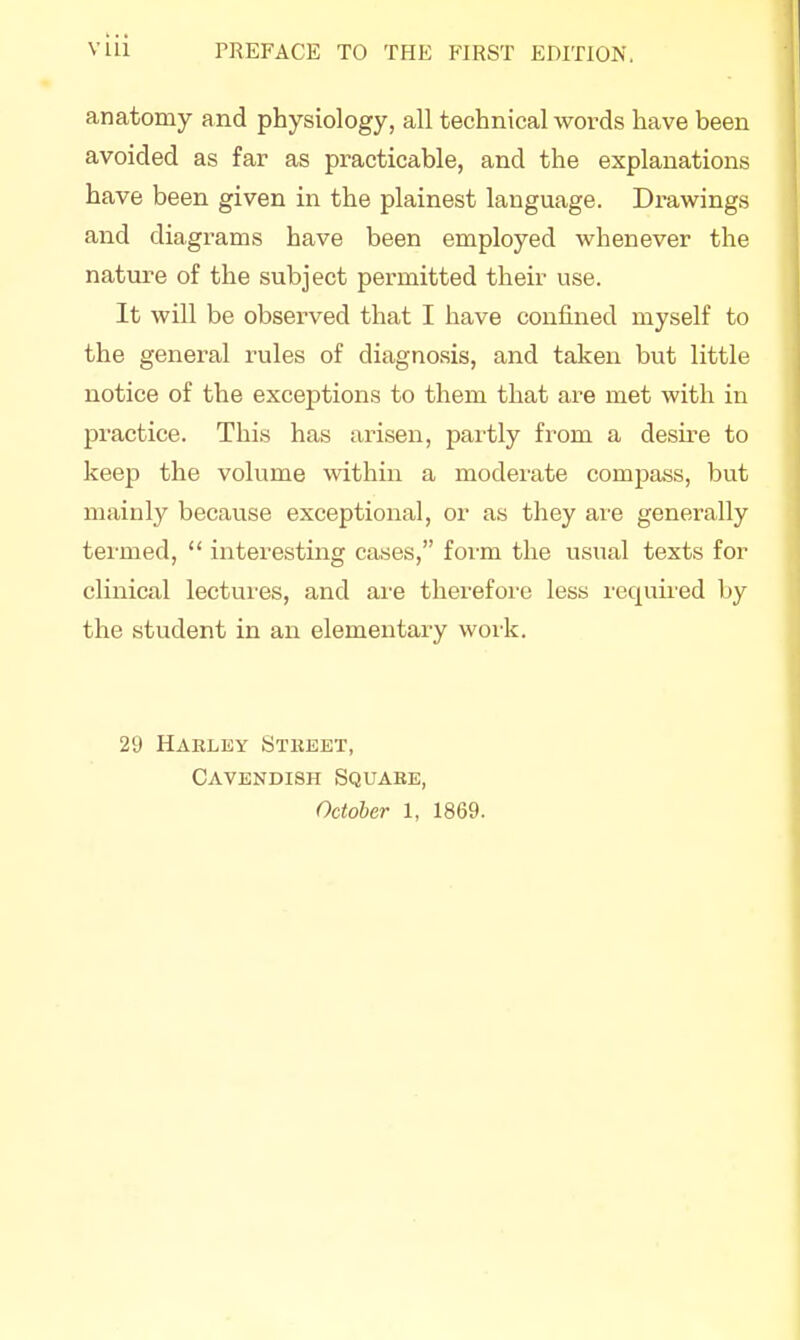 anatomy and physiology, all technical words have been avoided as far as practicable, and the explanations have been given in the plainest language. Drawings and diagrams have been employed whenever the nature of the subject permitted their use. It will be observed that I have confined myself to the general rules of diagnosis, and taken but little notice of the exceptions to them that are met with in practice. This has arisen, partly from a desire to keep the volume within a moderate compass, but mainly because exceptional, or as they are generally termed,  interesting cases, form the usual texts for clinical lectures, and are therefore less required by the student in an elementary work. 29 Haeley Stbbbt, Cavendish Squake, October 1, 1869.