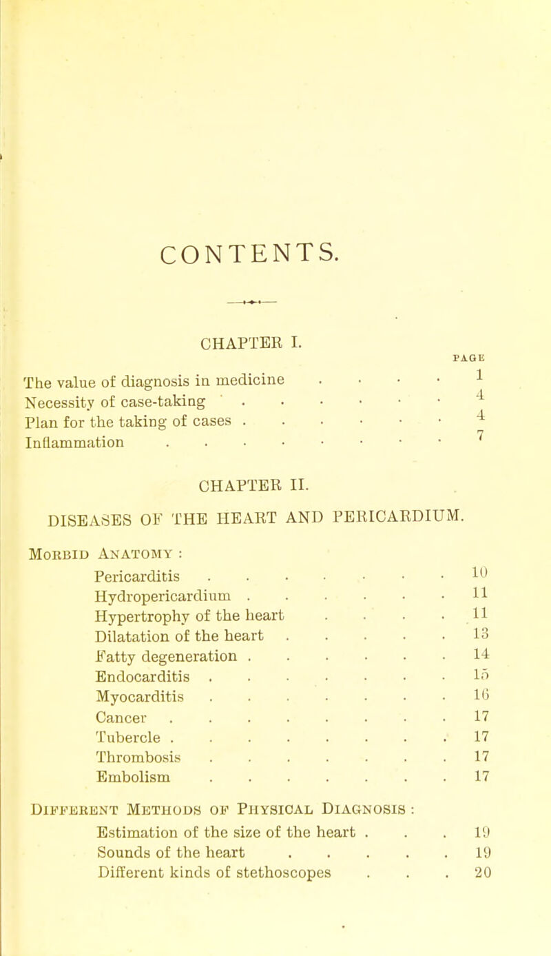 CONTENTS. CHAPTER I. PAGE The value of diagnosis in medicine 1 Necessity of case-taking Plan for the taking of cases Inflammation CHAPTER II. DISEASES OF THE HEART AND PERICARDIUM. Morbid Anatomy : Pericarditis Hydropericardinm . Hypertrophy of the heart Dilatation of the heart Fatty degeneration . Endocarditis Myocarditis Cancer Tubercle . Thrombosis Embolism Different Methods of Physical Diagnosis : Estimation of the size of the heart . . .19 Sounds of the heart 19 Different kinds of stethoscopes . . .20 11 11 13 14 15 16 17 17 17 17