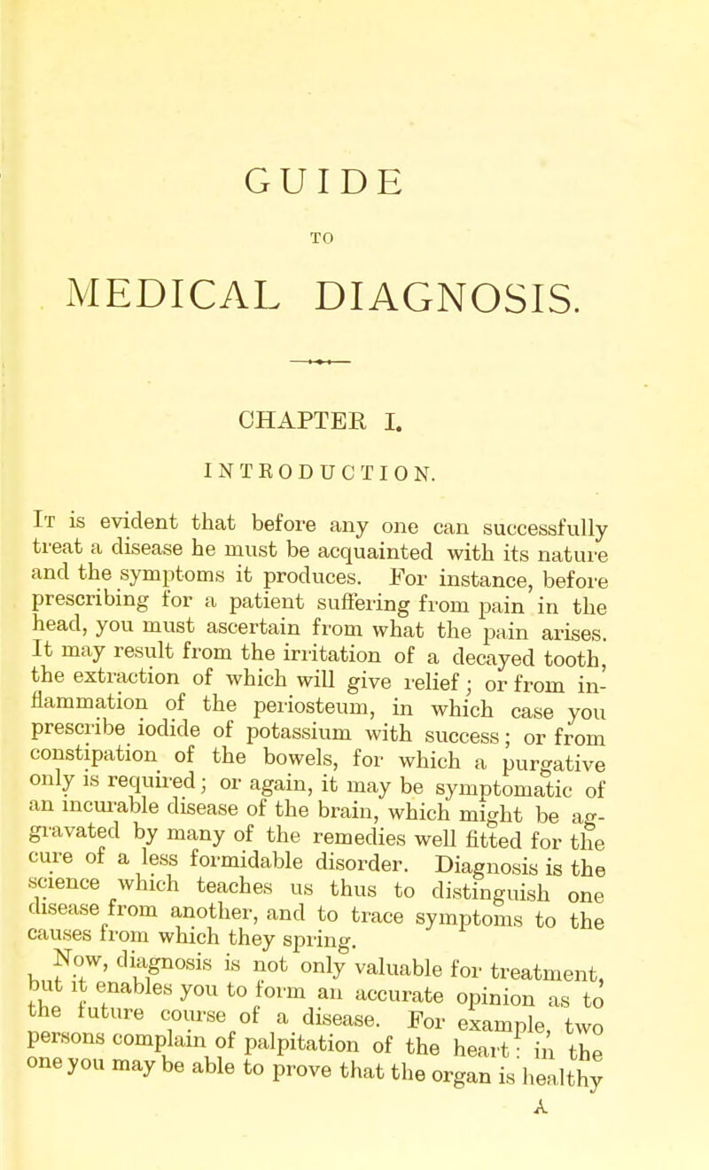 GUIDE TO MEDICAL DIAGNOSIS. CHAPTER I. INTRODUCTION. It is evident that before any one can successfully treat a disease he must be acquainted with its nature and the symptoms it produces. For instance, before prescribing for a patient suffering from pain in the head, you must ascertain from what the pain arises. It may result from the irritation of a decayed tooth , the extraction of which will give relief; or from in- flammation of the periosteum, in which case you prescribe iodide of potassium with success; or from constipation of the bowels, for which a purgative only is required; or again, it may be symptomatic of an incurable disease of the brain, which might be ag- gravated by many of the remedies well fitted for the cure of a less formidable disorder. Diagnosis is the science which teaches us thus to distinguish one disease from another, and to trace symptoms to the causes from which they spring. Now, diagnosis is not only Valuable for treatment, but it enables you to form an accurate opinion as to the future course of a disease. For example, two persons complain of palpitation of the heart in the one you may be able to prove that the organ is healthy