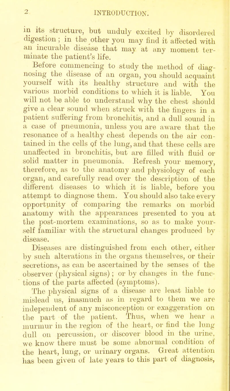 in its structure, but unduly excited by disordered digestion ; in the other you may find it affected with an incurable disease that may at any moment ter- minate the patient's life. Before commencing to study the method of diag- nosing the disease of an organ, you should acquaint yourself with its healthy structure and with the various morbid conditions to which it is liable. You will not be able to understand why the chest should give a clear sound when struck with the fingers in a patient suffering from bronchitis, and a dull sound in a case of pneumonia, unless you are aware that the resonance of a healthy chest depends on the air con- tained in the cells of the lung, and that these cells are unaffected in bronchitis, but are filled with fluid or solid matter in pneumonia, Refresh your memory, therefore, as to the anatomy and physiology of each organ, and carefully read over the description of the different diseases to which it is liable, before you attempt to diagnose them. You should also take every opportunity of comparing the remarks on morbid anatomy with the ap{)earances presented to you at the post-mortem examinations, so as to make your- self familial' with the structural changes produced by disease. Diseases are distinguished from each other, either by such alterations in the organs themselves, or their secretions, as can be ascertained by the senses of the observer (physical signs); or by changes in the func- tions of the parts affected (symptoms). The physical signs of a disease are least liable to mislead us, inasmuch as in regard to them we are independent of any misconception or exaggeration on the part of the patient. Thus, when we hear a murmur in the region of the heart, or find the lung dull on percussion, or discover blood in the urine, we know there must be some abnormal condition of the heart, lung, or urinary organs. Great attention has been given of late years to this part of diagnosis,