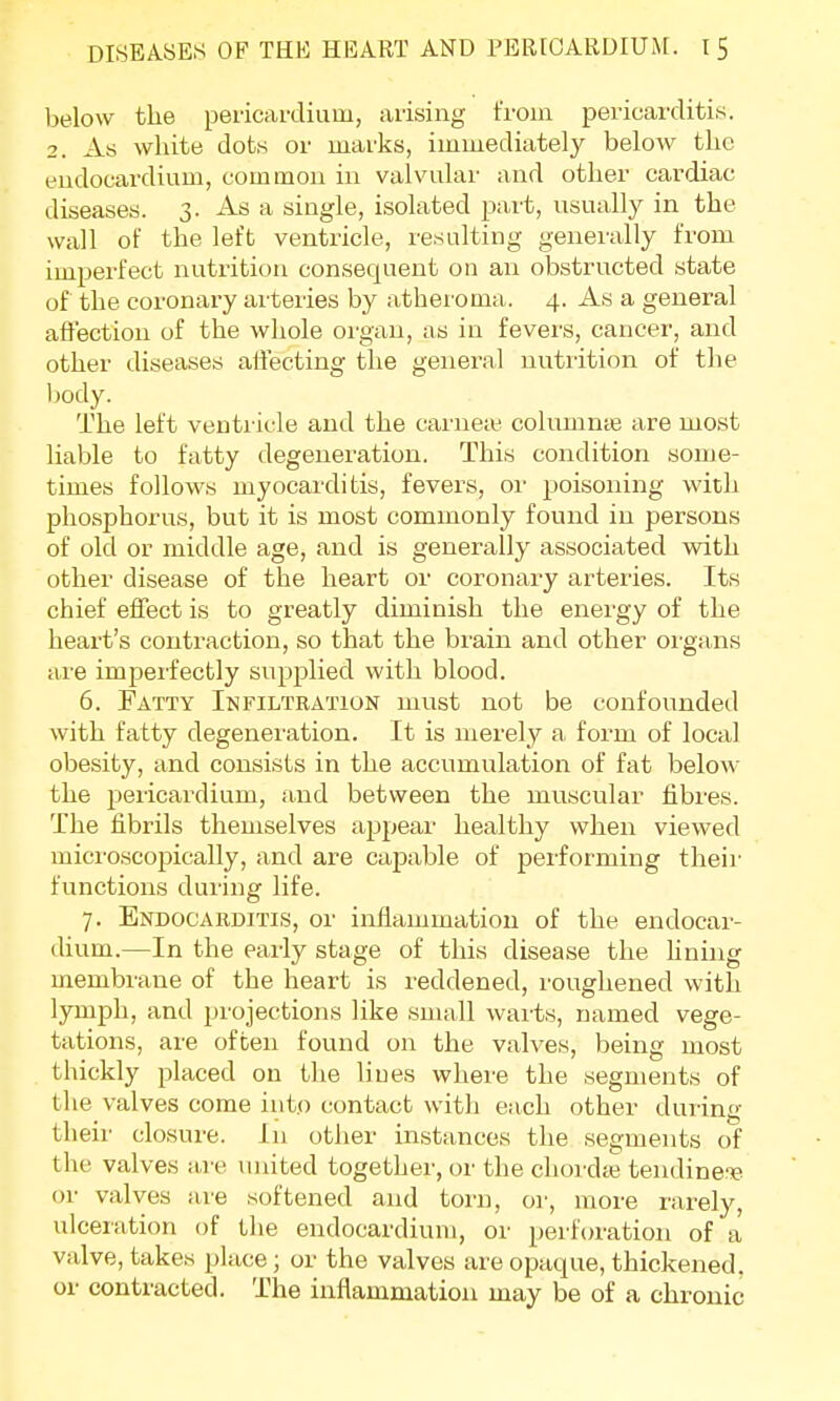 below the pericardium, arising from pericarditis. 2. As white dots or marks, immediately below the endocardium, common in valvular and other cardiac diseases. 3. As a single, isolated part, usually in the wall of the left ventricle, resulting generally from imperfect nutrition consequent on an obstructed state of the coronary arteries by atheroma, 4. As a general affection of the whole organ, as in fevers, cancer, and other diseases affecting the general nutrition of the body. The left ventricle and the carneaj columnte are most liable to fatty degeneration. This condition some- times follows myocarditis, fevers, or poisoning with phosphorus, but it is most commonly found in persons of old or middle age, and is generally associated with other disease of the heart or coronary arteries. Its chief effect is to greatly diminish the energy of the heart's contraction, so that the brain and other organs are imperfectly supplied with bloocl. 6. Fatty Infiltration must not be confounded with fatty degeneration. It is merely a form of local obesity, and consists in the accumulation of fat below the pericardium, and between the muscular fibres. The fibrils themselves appear healthy when viewed microscopically, and are capable of performing their functions during life. 7. Endocarditis, or inflammation of the endocar- dium.—In the early stage of this disease the fining membrane of the heart is reddened, roughened with lymph, and projections like small warts, named vege- tations, are often found on the valves, being most thickly placed on the lines where the segments of the valves come into contact with each other during their closure. In other instances the segments of the valves are united together, or the chordte tendine-B or valves are softened and torn, or, more rarely, ulceration of the endocardium, or perforation of a valve, takes place; or the valves are opaque, thickened, or contracted. The inflammation may be of a chronic
