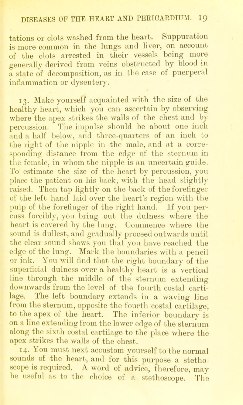 tations or clots washed from the heart. Suppuration is more common in the lungs and liver, on account of the clots arrested in their vessels being more generally derived from veins obstructed by blood in a state of decomposition, as in the case of puerperal inflammation or dysentery. 13. Make yourself acquainted with the size of the healthy heart, which you can ascertain by observing where the apex strikes the walls of the chest and by percussion. The impulse should be about one inch and a half below, and three-quarters of an inch to the right of the nipple in the male, and at a corre- sponding distance from the edge of the sternum in the female, in whom the nipple is an uncertain guide. To estimate the size of the heart by percussion, you place the patient on his back, with the head slightly raised. Then tap lightly on the back of the forefinger of the left hand laid over the heart's region with the pulp of the forefinger of the right hand. If you per- cuss forcibly, you bring out the dulness where the heart is covered by the lung. Commence where the sound is dullest, and gradually proceed outwards until the clear sound shows you that you have reached the edge of the lung. Mark the boundaries with a pencil or ink. You will find that the right boundary of the superficial dulness over a healthy heart is a vertical line through the middle of the sternum extending downwards from the level of the fourth costal carti- lage. The left boundary extends in a waving line from the sternum, opposite the fourth costal cartilage, to the apex of the heart. The inferior boundary is on a line extending from the lower edge of the sternum along the sixth costal cartilage to the place where the apex strikes the walls of the chest. 14. You must next accustom yourself to the normal sounds of the heart, and for this purpose a stetho- scope is required. A word of advice, therefore, mav bo useful as to the choice of a stethoscope. The