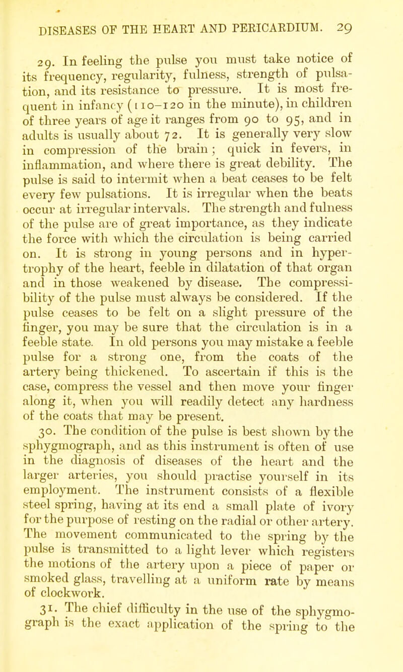 29. In feeling the pulse you must take notice of its frequency, regularity, fulness, strength of pulsa- tion, and its resistance to pressure. It is most fre- quent in infancy ([ 10-120 in the minute), in children of three years of age it ranges from 90 to 95, and in adults is usually about 72. It is generally very slow in compression of the brain; quick in fevers, in inflammation, and where there is great debility. The pulse is said to intermit when a beat ceases to be felt every few pulsations. It is irregular when the beats occur at irregular intervals. The strength and fulness of the pulse are of great importance, as they indicate the force with which the circulation is being carried on. It is strong in young persons and in hyper- trophy of the heart, feeble in dilatation of that organ and in those weakened by disease. The compressi- bility of the pulse must always be considered. If the pulse ceases to be felt on a slight pressure of the finger, you may be sure that the circulation is in a feeble state. In old persons you may mistake a feeble pulse for a strong one, from the coats of the artery being thickened. To ascertain if this is the case, compress the vessel and then move your finger along it, when you will readily detect any hardness of the coats that may be present. 30. The condition of the pulse is best shown by the sphygmograph, and as this instrument is often of use in the diagnosis of diseases of the heart and the larger arteries, you should practise yourself in its employment. The instrument consists of a flexible steel spring, having at its end a small plate of ivory for the purpose of resting on the radial or other artery. The movement communicated to the spring by the pulse is transmitted to a light lever which registers the motions of the artery upon a piece of paper or smoked glass, travelling at a uniform rate by means of clockwork. 31. The chief difficulty in the use of the sphygmo- graph is the exact application of the spring to the