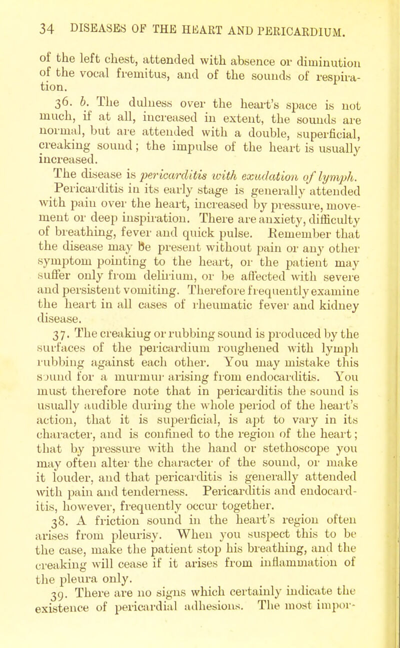 of the left chest, attended with absence or diminution of the vocal fremitus, and of the sounds of respira- tion. 36. 6. The dulness over the heart's space is not much, if at all, increased in extent, the sounds are normal, but are attended with a double, superficial, creaking sound; the impulse of the heart is usually increased. The disease is pericarditis with exudation of lymph. Pericarditis in its early stage is generally attended with pain over the heart, increased by pressure, move- ment or deep inspiration. There are anxiety, difficulty of breathing, fever and quick pulse. Remember that the disease may be present without pain or any other symptom pointing to the heart, or the patient may suffer only from deliriiun, or be affected with severe and persistent vomiting. Therefore frequently examine the heart in all cases of rheumatic fever and kidney disease. 3 7. The creakiug or rubbing sound is produced by the surfaces of the pericardium roughened with lyuqdi rubbing against each other. You may mistake this sound for a murmur arising from endocarditis. You must therefore note that in pericarditis the sound is usually audible during the whole period of the heart's action, that it is superficial, is apt to vary in its character, and is confined to the region of the heart; that by pressure with the hand or stethoscope you may often alter the character of the sound, or make it louder, and that pericarditis is generally attended with pain and tenderness. Pericarditis and endocard- itis, however, frequently occur together. 38. A friction sound in the heart's region often arises from pleurisy. When you suspect this to be the case, make the patient stop his breathing, and the creaking will cease if it arises from inflammation of the pleura only. 39. There are no signs which certainly indicate the existence of pericardial adhesions. The most impor-