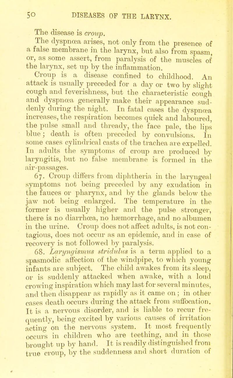 The disease is croup. The dyspnoea arises, not only from the presence of a false membrane in the larynx, but also from spasm, or, as some assert, from paralysis of the muscles of the larynx, set up by the inflammation. Croup is a disease confined to childhood. An attack is usually preceded for a day or two by slight cough and feverishness, but the characteristic cough and dyspnoea generally make their appearance sud- denly during the night. In fatal cases the dyspnoea increases, the respiration becomes quick and laboured, the pulse small and thready, the face pale, the lips blue; death is often preceded by convulsions. In some cases cylindrical casts of the trachea are expelled. In adults the symptoms of croup are produced by laryngitis, but no false membrane is formed in the air-passages. 67. Croup differs from diphtheria in the laryngeal symptoms not being preceded by any exudation in the fauces or pharynx, and by the glands below the jaw not being enlarged. The temperature in the former is usually higher and the pulse stronger, there is no diarrhoea, no haemorrhage, and no albumen in the mine. Croup does not affect adults, is not con- tagious, does not occur as an epidemic, and in case of recovery is not followed lay paralysis. 68. Laryngismus stridulus is a term applied to a spasmodic affection of the windpipe, to which young infants are subject. The child awakes from its sleep, or is suddenly attacked when awake, with a loud crowing inspiration which may last for several minutes, and then disappear as rapidly as it came on ; in other cases death occurs during the attack from suffocation. It is a nervous disorder, and is liable to recur fre- quently, being excited by various causes of irritation acting on the nervous system. It most frequently occurs in children who are teething, and in those brought up by hand. It is readily distinguished from true croup, by the suddenness and short duration of