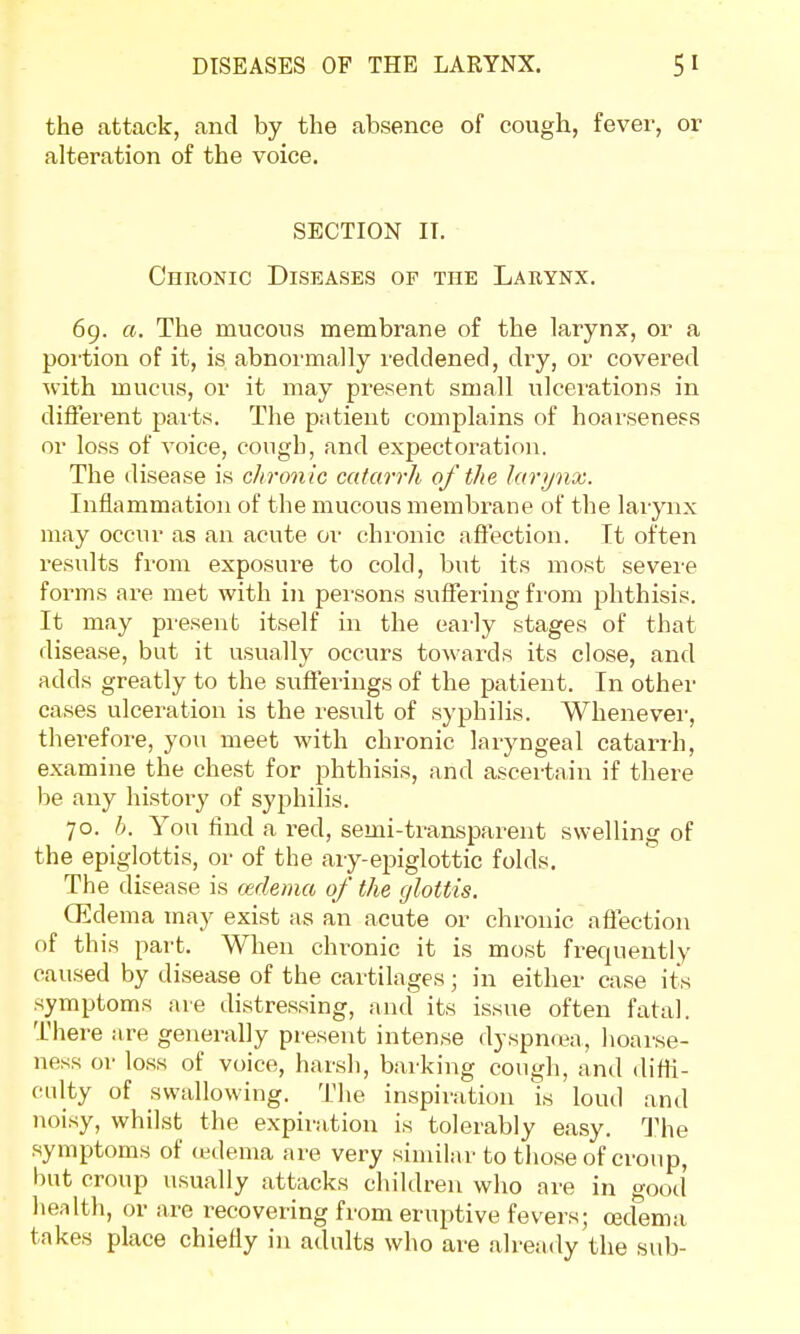 the attack, and by the absence of cough, fever, or alteration of the voice. SECTION IT. Chronic Diseases of the Larynx. 69. a. The mucous membrane of the larynx, or a portion of it, is abnormally reddened, dry, or covered with mucus, or it may present small ulcerations in different parts. The patient complains of hoarseness or loss of voice, cough, and expectoration. The disease is chronic catarrh of the larynx. Inflammation of the mucous membrane of the larynx may occur as an acute or chronic affection. It often results from exposure to cold, but its most severe forms are met with in persons suffering from phthisis. It may present itself in the early stages of that disease, but it usually occurs towards its close, and adds greatly to the sufferings of the patient. In other cases ulceration is the result of syphilis. Whenever, therefore, you meet with chronic laryngeal catarrh, examine the chest for phthisis, and ascertain if there he any history of syphilis. 70. b. You find a red, semi-transparent swelling of the epiglottis, or of the ary-epiglottic folds. The disease is oedema of the glottis. (Edema may exist as an acute or chronic affection of this part. When chronic it is most frequently caused by disease of the cartilages; in either case its symptoms are distressing, and its issue often fatal. There are generally present intense dyspnoea, hoarse- ness or loss of voice, harsh, barking cough, and diffi- culty of swallowing. The inspiration is loud and noisy, whilst the expiration is tolerably easy. The symptoms of oedema are very similar to those of croup, but croup usually attacks children who are in good health, or are recovering from eruptive fevers; cecfema takes place chiefly in adults who are already the sub-