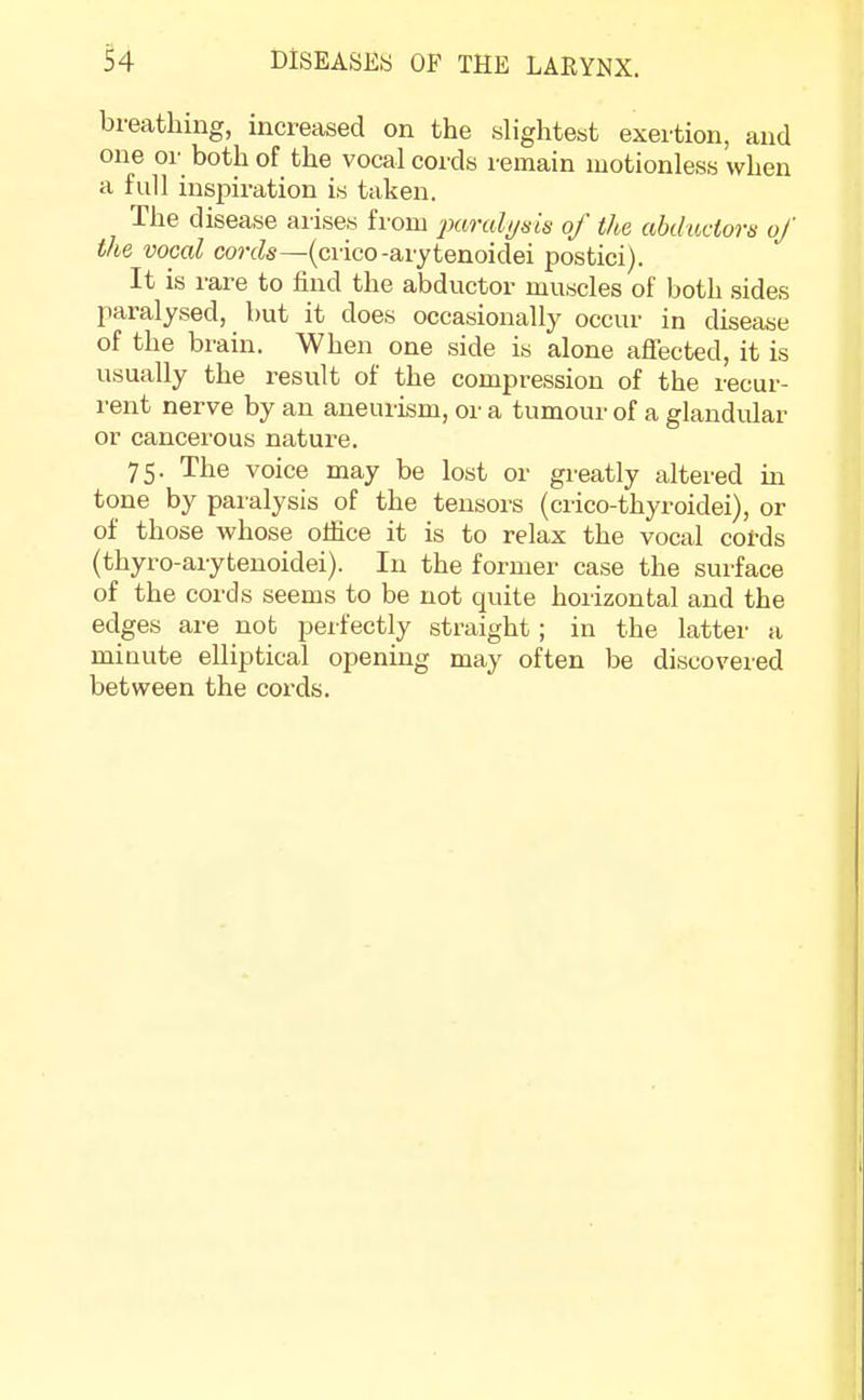 breathing, increased on the slightest exertion, and one or both of the vocal cords remain motionless when a full inspiration is taken. The disease arises from paralysis of the abductors of the vocal cords—(crico-arytenoidei postici). It is rare to find the abductor muscles of both sides paralysed, but it does occasionally occur in disease of the brain. When one side is alone affected, it is usually the result of the compression of the recur- rent nerve by an aneurism, or a tumour of a glandular or cancerous nature. 75. The voice may be lost or greatly altered in tone by paralysis of the tensors (crico-thyroidei), or of those whose office it is to relax the vocal cords (thyro-arytenoidei). In the former case the surface of the cords seems to be not quite horizontal and the edges are not perfectly straight; in the latter a minute elliptical opening may often be discovered between the cords.