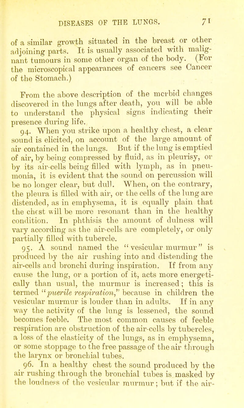 of a similar growth situated in the breast or other adjoining parts. It is usually associated with malig- nant tumours in some other organ of the body. (For the microscopical appearances of cancers see Cancer of the Stomach.) From the above description of the morbid changes discovered in the lungs after death, you will be able to understand the physical signs indicating their presence during life. 94. When you strike upon a healthy chest, a clear sound is elicited, on account of the large amount of air contained in the lungs. But if the lung is emptied of air, by being compressed by fluid, as in pleurisy, or by its air-cells being filled with lymph, as in pneu- monia, it is evident that the sound on percussion will be no longer clear, but dull. When, on the contrary, the pleura is filled with air, or the cells of the lung are distended, as in emphysema, it is equally plain that the chest w ill be more resonant than in the healthy condition. In phthisis the amount of dulness will vary according as the air-cells are completely, or only partially filled with tubercle. 95. A sound named the  vesicular murmur is produced by the air rushing into and distending the air-cells and bronchi during inspiration. If from any cause the lung, or a portion of it, acts more energeti- cally than usual, the murmur is increased; this is termed jnierile respiration, because in children the veskmlar murmur is louder than in adults. If in any way the activity of the lung is lessened, the sound becomes feeble. The most common causes of feeble respiration are obstruction of the air-cells by tubercles, a loss of the elasticity of the lungs, as in emphysema, or some stoppage to the free passage of the air through the larynx or bronchial tvibes. 96. In a healthy chest the sound produced by the air rushing through the bronchial tubes is masked by the loudness of the vesicular murmur; but if the air-