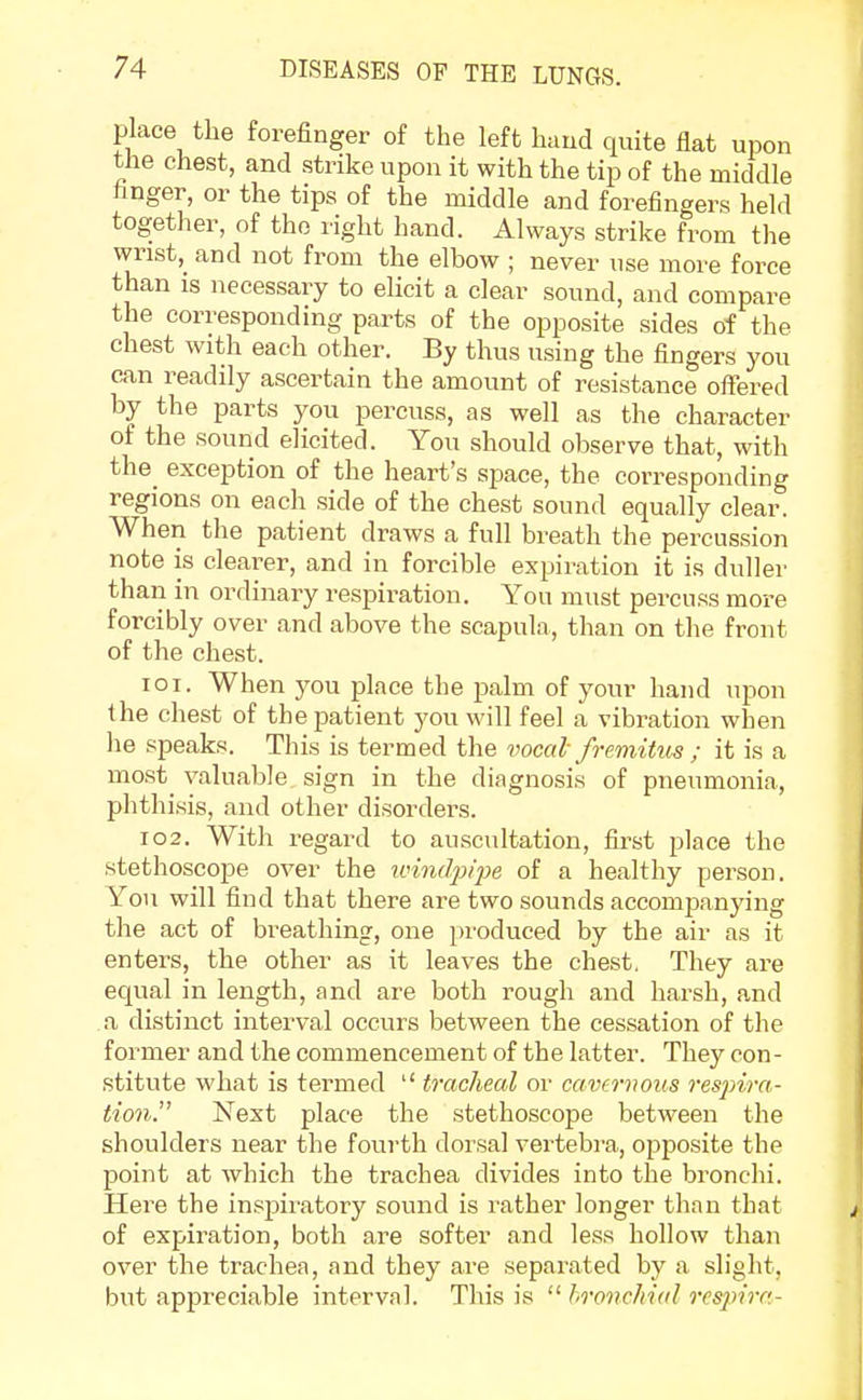 place the forefinger of the left hand quite flat upon the chest, and strike upon it with the tip of the middle finger, or the tips of the middle and forefingers held together, of the right hand. Always strike from the wrist, and not from the elbow ; never use more force than is necessary to elicit a clear sound, and compare the corresponding parts of the opposite sides of the chest with each other. By thus using the fingers you can readily ascertain the amount of resistance offered by the parts you percuss, as well as the character of the sound elicited. You should observe that, with the^ exception of the heart's space, the corresponding regions on each side of the chest sound equally clear. When the patient draws a full breath the percussion note is clearer, and in forcible expiration it is duller than in ordinary respiration. You must percuss more forcibly over and above the scapula, than on the front of the chest. 101. When you place the palm of your hand upon the chest of the patient you will feel a vibration when he speaks. This is termed the vocal fremitus ; it is a most valuable sign in the diagnosis of pneumonia, phthisis, and other disorders. 102. With regard to auscultation, first place the stethoscope over the windpipe of a healthy person. You will find that there are two sounds accompanying the act of breathing, one produced by the air as it enters, the other as it leaves the chest, They are equal in length, and are both rough and harsh, and a distinct interval occurs between the cessation of the former and the commencement of the latter. They con- stitute what is termed  tracheal or cavernous respira- tion. Next place the stethoscope between the shoulders near the fourth dorsal vertebra, opposite the point at which the trachea divides into the bronchi. Here the inspiratory sound is rather longer than that of expiration, both are softer and less hollow than over the trachea, and they are separated by a slight, but appreciable interval. This is  bronchial respira-