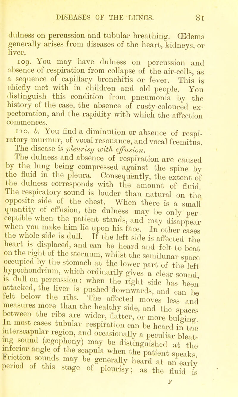 dulness on percussion and tubular breathing. OEdema generally arises from diseases of the heart, kidneys, or liver. 109. You may have dulness on percussion and absence of respiration from collapse of the air-cells, as a sequence of capillary bronchitis or fever. This is chiefly met with in children and old people. Yon distinguish this condition from pneumonia by the history of the case, the absence of rusty-coloured ex- pectoration, and the rapidity with which the affection commences. no. b. You find a diminution or absence of respi- ratory murmur, of vocal resonance, and vocal fremitus. The disease is 'pleurisy with effusion. The dulness and absence of 'respiration are caused by the lung being compressed against the spine by the fluid in the pleura. Consequently, the extent of the dulness corresponds with the amount of fluid The respiratory sound is louder than natural on the opposite side of the chest. When there is a small quantity of effusion, the dulness may be only per- ceptible when the patient stands, and may disappear when you make him lie upon his face. In other cases the whole side is dull. If the left side is affected the heart is displaced, and can be heard and felt to beat on the right of the sternum, whilst the semilunar space occupied by the stomach at the lower part of the left hypochondrium, which ordinarily gives a clear sound is dull 011 percussion: when the right side has been' attacked, the liver is pushed downwards, and can bo felt below the ribs. The affected moves less and measures more than the healthy side, and the spices between the ribs are wider, flatter, or more bulging In most cases tubular respiration can be heard in the interscapular region, and occasionally a peculiar ble«U mg sound (£egophony) may be distinguished at the inferior angle of the scapula when the patient speaks Friction sounds may be generally heard at anSrlv period of this stage of pleurisy; as the flmTis