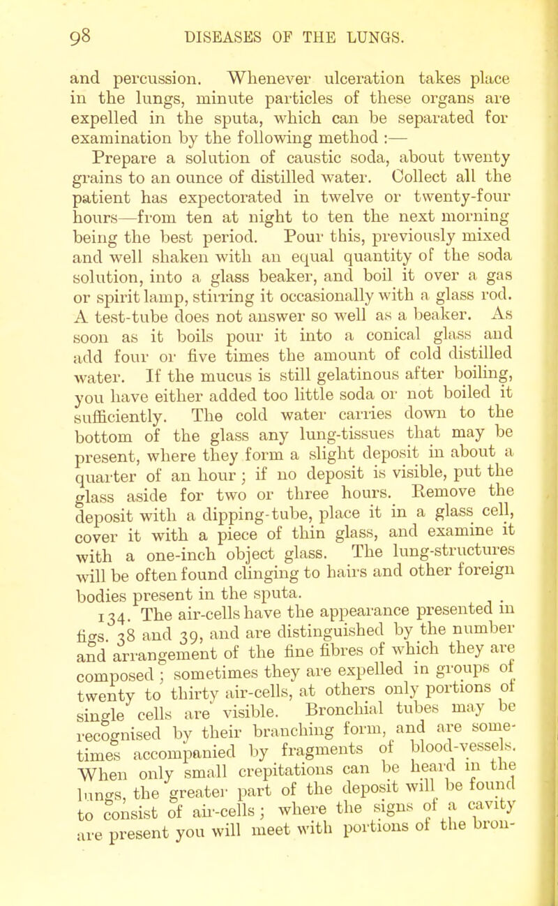 and percussion. Whenever ulceration takes place in the lungs, minute particles of these organs are expelled in the sputa, which can be separated for examination by the following method :— Prepare a solution of caustic soda, about twenty grains to an ounce of distilled water. Collect all the patient has expectorated in twelve or twenty-four hours—from ten at night to ten the next morning being the best period. Pour this, previously mixed and well shaken with an equal quantity of the soda solution, into a glass beaker, and boil it over a, gas or spirit lamp, stirring it occasionally with a glass rod. A test-tube does not answer so well as a beaker. As soon as it boils pour it into a conical glass and add four or five times the amount of cold distilled water. If the mucus is still gelatinous after boiling, you have either added too little soda or not boiled it sufficiently. The cold water carries down to the bottom of the glass any lung-tissues that may be present, where they form a slight deposit in about a quarter of an hour; if no deposit is visible, put the glass aside for two or three hours. Remove the deposit with a dipping-tube, place it in a glass cell, cover it with a piece of thin glass, and examine it with a one-inch object glass. The lung-structures will be often found clinging to hairs and other foreign bodies present in the sputa. 134. The air-cells have the appearance presented m n<*s 18 and 39, and are distinguished by the number and arrangement of the fine fibres of which they are composed ; sometimes they are expelled in groups ot twenty to thirty air-cells, at others only portions ot single cells are visible. Bronchial tubes may be recognised by their branching form and are some- times accompanied by fragments of blood-vessels. When only small crepitations can be heard 111 the lungs, the greater part of the deposit will be found to consist of air-cells; where the signs of a cavity are present you will meet with portions of the bron-