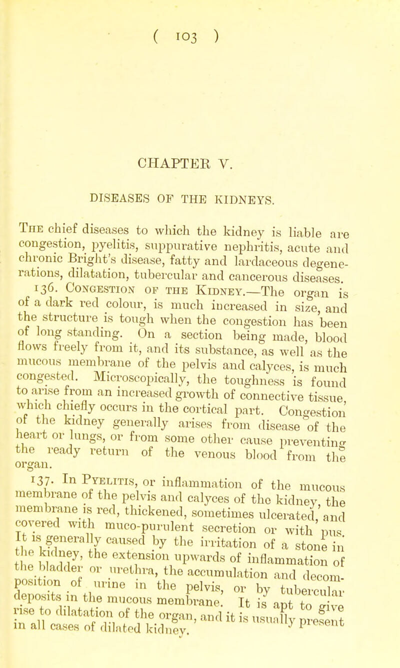 ( io3 ) CHAPTER V. DISEASES OF THE KIDNEYS. The chief diseases to which the kidney is liable are congestion, pyelitis, suppurative nephritis, acute and chronic Bright^ disease, fatty and lardaceous degene- rations, dilatation, tubercular and cancerous diseases. 136. Congestion of the Kidney.—The organ is of a dark red colour, is much increased in size, and the structure is tough when the congestion has 'been of long standing. On a section being made, blood flows freely from it, and its substance, as well as the mucous membrane of the pelvis and calyces, is much congested. Microscopically, the toughness is found to arise from an increased growth of connective tissue which chiefly occurs in the cortical part. Congestion of the kidney generally arises from disease of the heart or lungs, or from some other cause preventing the ready return of the venous blood from the organ. 137- In Pyelitis, or inflammation of the mucous membrane of the pelvis and calyces of the kidney the membrane is red, thickened, sometimes ulcerated'and covered with muco-purulent secretion or with pus It * generally caused by the irritation of a stone in tt S7* inS1°n UpWards °f illflf™ation of the bladder or urethra, the accumulation and decern position of+ urine in the pelvis, or by tubercular deposits in the mucous membrane It is nnt t! rise to Ration of the organ, and it LMXy pr'efeTt