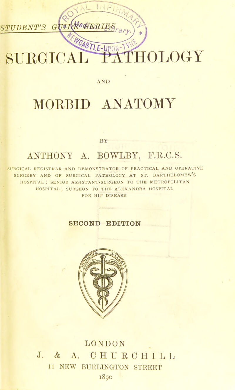 SURGICAL HOLOGY AND MORBID ANATOMY BY ANTHONY A. BOWLBY, F.R.C.S. SURGICAL REGISTRAR AND DEMONSTRATOR OF PRACTICAL AND OI'ERATIVE SURGERY AND OF SURGICAL PATHOLOGY AT ST. BARTHOLOMEW'S HOSPITAL ; SENIOR ASSISTANT-SURGEON TO THE METROPOLITAN HOSPITAL ; SURGEON TO THE ALEXANDRA HOSPITAL FOR HIP DISEASE SECOND EDITION LONDON J. & A. CHURCHILL 11 NEW BURLINGTON STREET 1890