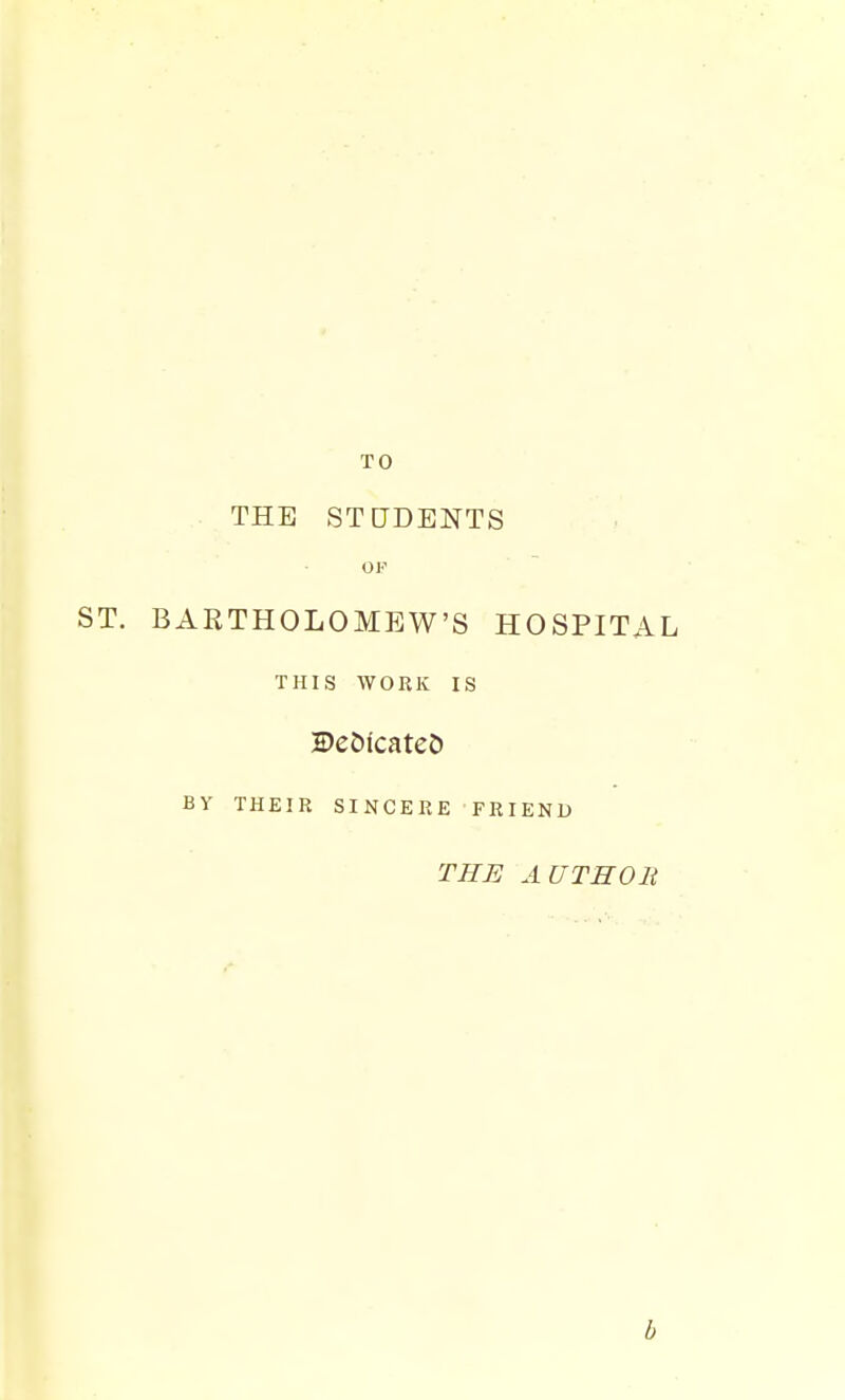 TO THE STUDENTS OF ST. BARTHOLOMEW'S HOSPITAL THIS WORK IS De&tcateJ) By THEIR SINCERE FRIEND THE AUTHOlt b