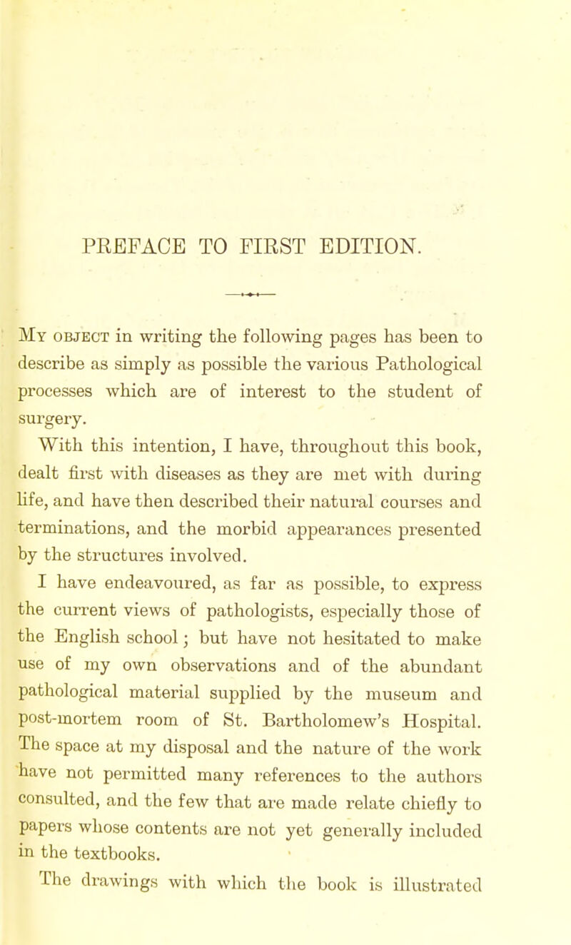 PREFACE TO FIRST EDITION. My object in writing the following pages has been to describe as simply as possible the various Pathological processes which are of interest to the student of surgery. With this intention, I have, throughout this book, dealt first with diseases as they are met with during hfe, and have then described their natural courses and terminations, and the morbid appearances presented by the structures involved. I have endeavoured, as far as possible, to express the current views of pathologists, especially those of the English school; but have not hesitated to make use of my own observations and of the abundant pathological material supplied by the museum and post-mortem room of St. Bartholomew's Hospital. The space at my disposal and the nature of the work have not permitted many references to the authors consulted, and the few that are made relate chiefly to papers whose contents are not yet generally included in the textbooks. The drawings with which the book is illustrated