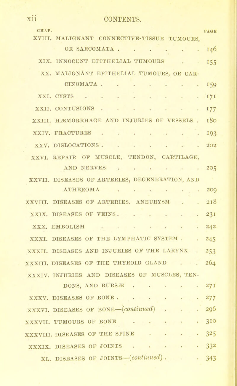 CHAP. PAOB XVIII. MALIGNANT CONNECTIVE-TISSUE TUMOURS, OE SARCOMATA 146 XIX. INNOCENT EPITHELIAL TUMOURS . . 155 XX. MALIGNANT EPITHELIAL TUMOURS, OR CAR- CINOMATA 159 XXI. CYSTS 171 XXII. CONTUSIONS 177 XXIII. HAEMORRHAGE AND INJURIES OP VESSELS . 180 XXIV. FRACTURES I93 XXV. DISLOCATIONS 202 XXVI. REPAIR OF MUSCLE, TENDON, CARTILAGE, AND NERVES 205 XXVII. DISEASES OP ARTERIES, DEGENERATION, AND ATHEROMA 2O9 XXVIII. DISEASES OP ARTERIES. ANEURYSM . . 2l8 XXIX. DISEASES OF VEINS 231 XXX. EMBOLISM 242 XXXI. DISEASES OP THE LYMPHATIC SYSTEM . . 245 XXXII. DISEASES AND INJURIES OP THE LARYNX . 253 XXXIII. DISEASES OF THE THYROID GLAND . . 264 XXXIV. INJURIES AND DISEASES OP MUSCLES, TEN- DONS, AND BURSiE 271 XXXV. DISEASES OP BONE 277 XXXVI. DISEASES OP BONE—{continued) . . . 296 XXXVII. TUMOURS OF BONE 3IO XXXVIII. DISEASES OP THE SPINE . . • -325 XXXIX. DISEASES OP JOINTS 332 XL. DISEASES OP JOINTS—(eo»/)» . . 343