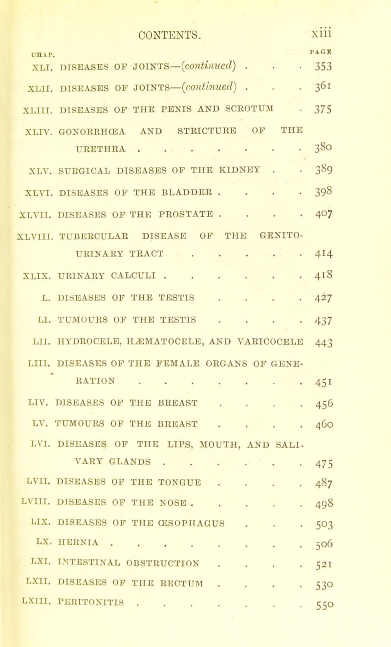 CHAP. PAGE XLI. DISEASES OF JOINTS—(coniijiMCfZ) . . -353 XLii. DISEASES OP JOINTS—{continued) . . .361 XLIII. DISEASES OF THE PENIS AND SCROTUM . 375 XLIV. GONOREHOilA AND STRICTURE OF THE URETHRA 380 XLV. SURGICAL DISEASES OF THE KIDNEY . . 3S9 XLVI. DISEASES OF THE BLADDER .... 398 XLVII. DISEASES OF THE PROSTATE .... 407 XLVIII. TUBERCULAR DISEASE OP THE GENITO- URINARY TRACT 414 XLIX. URINARY CALCULI 418 L. DISEASES OP THE TESTIS .... 427 LI. TUMOURS OF THE TESTIS .... 437 LII. HYDROCELE, HiEMATOCELE, AND VARICOCELE 443 LIII. DISEASES OP THE FEMALE ORGANS OF GENE- RATION 451 LIV. DISEASES OF THE BREAST .... 456 LV. TUMOURS OF THE BREAST .... 460 LVI. DISEASES OP THE LIPS, MOUTH, AND SALI- VARY GLANDS 475 LVII. DISEASES OP THE TONGUE .... 487 LVIII. DISEASES OP THE NOSE 49S LIX. DISEASES OF THE CESOPHAGUS . . . 503 LX. HERNIA 506 LXI. INTESTINAL OBSTRUCTION . . . . 521 LXII. DISEASES OF THE RECTUM .... 530 LXIII. PERITONITIS .... c Co