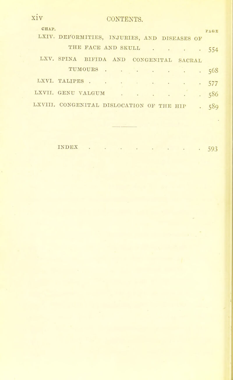 CHAP. LXIV. DEFOEMITIES, IKJUEIES, AI^T) D]SEASKS OF THE FACE AND SKULL .... LXV. SPINA BIFIDA AND COKGENITAL SACRAL TUMOUES LXVI. TALIPES LXVII. GENU VALGUM LXVIII. CONGENITAL DISLOCATION OF THE HIP INDEX
