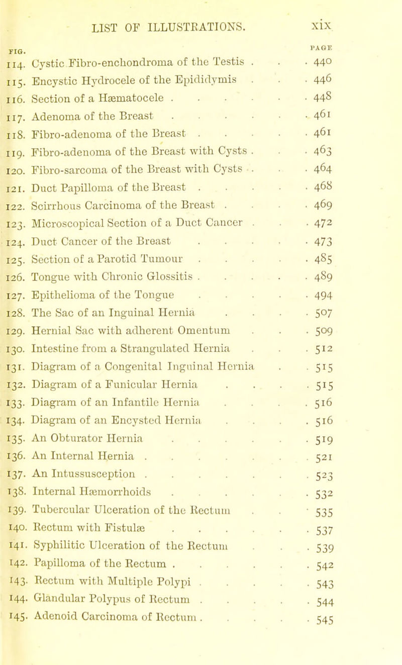 FIG. '■^^^ 114. Cystic Fibro-enchondroma of the Testis . . . 44° 115. Encystic Hydrocele of the Epididymis . .446 116. Section of a Hsematocele 448 117. Adenoma of the Breast 461 iiS. Fibro-adenoma of the Breast 461 119. Fibro-adenoma of the Breast with Cysts . . -463 120. Fibro-sarcoma of the Breast with Cysts ■. . . 464 121. Duct Papilloma of the Breast 468 122. Scirrhous Carcinoma of the Breast .... 469 123. Microscopical Section of a Duct Cancer . . -472 124. Duct Cancer of the Breast 473 125. Section of a Parotid Tumour 485 126. Tongue with Chronic Glossitis 4S9 127. Epithelioma of the Tongue 494 12S. The Sac of an Inguinal Hernia .... 507 129. Hernial Sac with adherent Omentum . . . 509 130. Intestine from a Strangulated Hernia . . -512 131. Diagram of a Congenital Inguinal Hernia . . 515 132. Diagram of a Funicular Hernia . . . -515 133. Diagram of an Infantile Hernia . . . .516 134. Diagram of an Encysted Hernia . . . .516 135. An Obturator Hernia 519 136. An Internal Hernia 521 137. An Intussusception ....... 523 138. Internal Htemorrhoids ...... 532 139. Tubercular Ulceration of the Rectum . . ■ 535 140. Rectum with Fistulas 537 141. Syphilitic Ulceration of the Rectum . . . 539 142. Papilloma of the Rectum 542 143- Rectum with Multiple Polypi 543 144. Glandular Polypus of Rectum 544 145. Adenoid Carcinoma of Rectum 1:41: